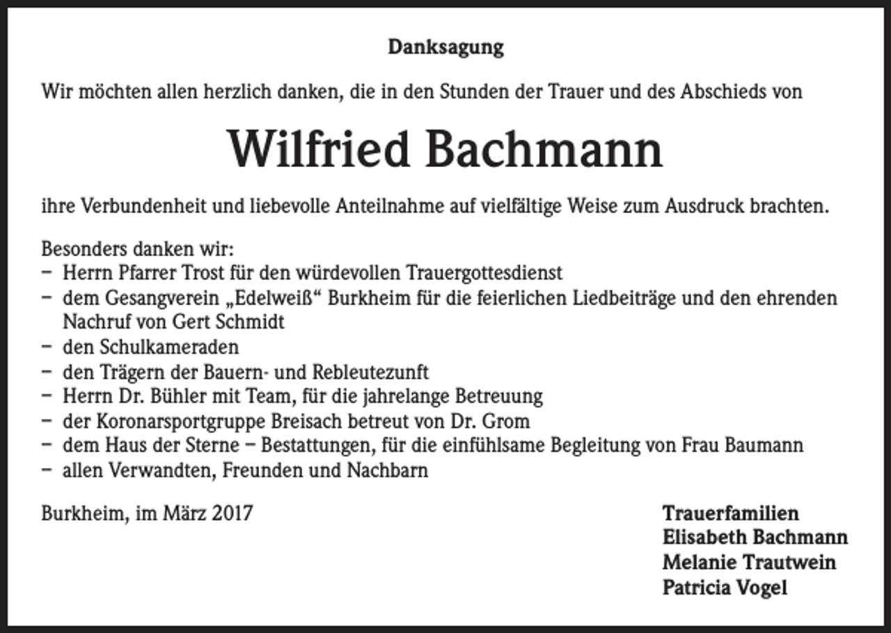 <p>Danksagung<br />Wir möchten allen herzlich danken, die in den Stunden der Trauer und des Abschieds von</p><p>Wilfried Bachmann<br />ihre Verbundenheit und liebevolle Anteilnahme auf vielfältige Weise zum Ausdruck brachten.<br />Besonders danken wir:<br />– Herrn Pfarrer Trost für den würdevollen Trauergottesdienst<br />– dem Gesangverein „Edelweiß“ Burkheim für die feierlichen Liedbeiträge und den ehrenden<br />Nachruf von Gert Schmidt<br />– den Schulkameraden<br />– den Trägern der Bauern- und Rebleutezunft<br />– Herrn Dr. Bühler mit Team, für die jahrelange Betreuung<br />– der Koronarsportgruppe Breisach betreut von Dr. Grom<br />– dem Haus der Sterne – Bestattungen, für die einfühlsame Begleitung von Frau Baumann<br />– allen Verwandten, Freunden und Nachbarn<br />Burkheim, im März 2017</p><p>T<br />rauerfamilien<br />Elisabeth Bachmann<br />Melanie Trautwein<br />Patricia Vogel</p>