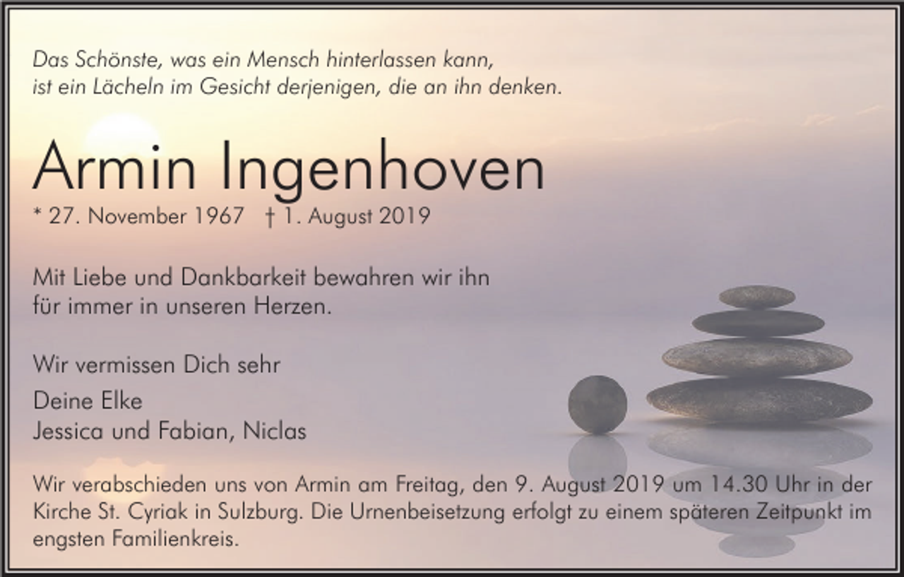 <p>Das Schönste, was ein Mensch hinterlassen kann,<br />ist ein Lächeln im Gesicht derjenigen, die an ihn denken.</p><p>Armin Ingenhoven<br />* 27. November 1967 † 1. August 2019</p><p>Mit Liebe und Dankbarkeit bewahren wir ihn<br />für immer in unseren Herzen.<br />Wir vermissen Dich sehr<br />Deine Elke<br />Jessica und Fabian, Niclas<br />Wir verabschieden uns von Armin am Freitag, den 9. August 2019 um 14.30 Uhr in der<br />Kirche St. Cyriak in Sulzburg. Die Urnenbeisetzung erfolgt zu einem späteren Zeitpunkt im<br />engsten Familienkreis.</p>