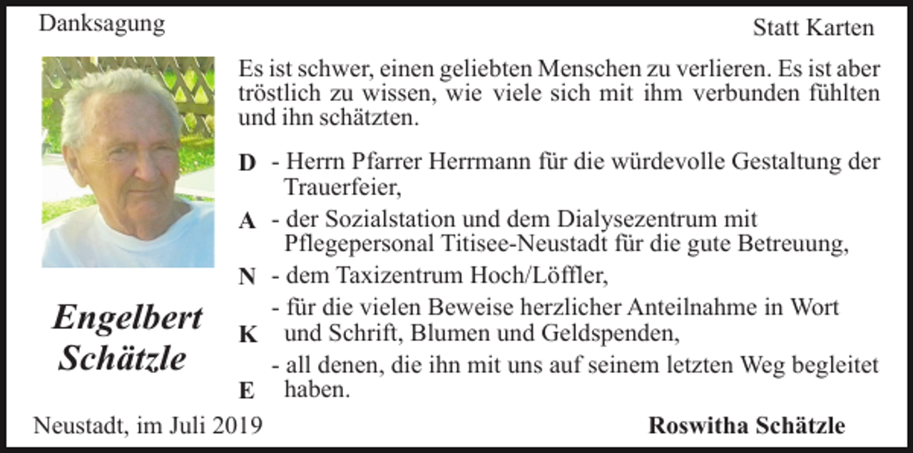 <p>Danksagung</p><p>Statt Karten<br />Es ist schwer, einen geliebten Menschen zu verlieren. Es ist aber<br />tröstlich zu wissen, wie viele sich mit ihm verbunden fühlten<br />und ihn schätzten.</p><p>D - Herrn Pfarrer Herrmann für die würdevolle Gestaltung der<br />Trauerfeier,<br />A - der Sozialstation und dem Dialysezentrum mit<br />Pflegepersonal Titisee-Neustadt für die gute Betreuung,<br />N - dem Taxizentrum Hoch/Löffler,<br />für die vielen Beweise herzlicher Anteilnahme in Wort<br />Engelbert K - und<br />Schrift, Blumen und Geldspenden,<br />Schätzle<br />- all denen, die ihn mit uns auf seinem letzten Weg begleitet<br />E haben.<br />Neustadt, im Juli 2019<br />Roswitha Schätzle</p>