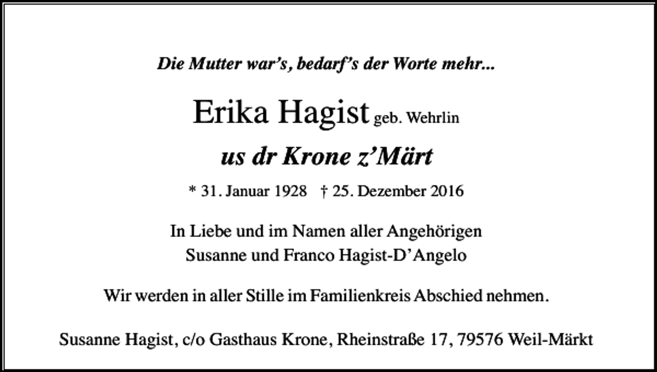 <p>Die Mutter war’s, bedarf’s der Worte mehr...</p><p>Erika Hagist geb. Wehrlin<br />us dr Krone z’Märt<br />* 31. Januar 1928 † 25. Dezember 2016</p><p>In Liebe und im Namen aller Angehörigen<br />Susanne und Franco Hagist-D’Angelo<br />Wir werden in aller Stille im Familienkreis Abschied nehmen.<br />Susanne Hagist, c/o Gasthaus Krone, Rheinstraße 17, 79576 Weil-Märkt</p>