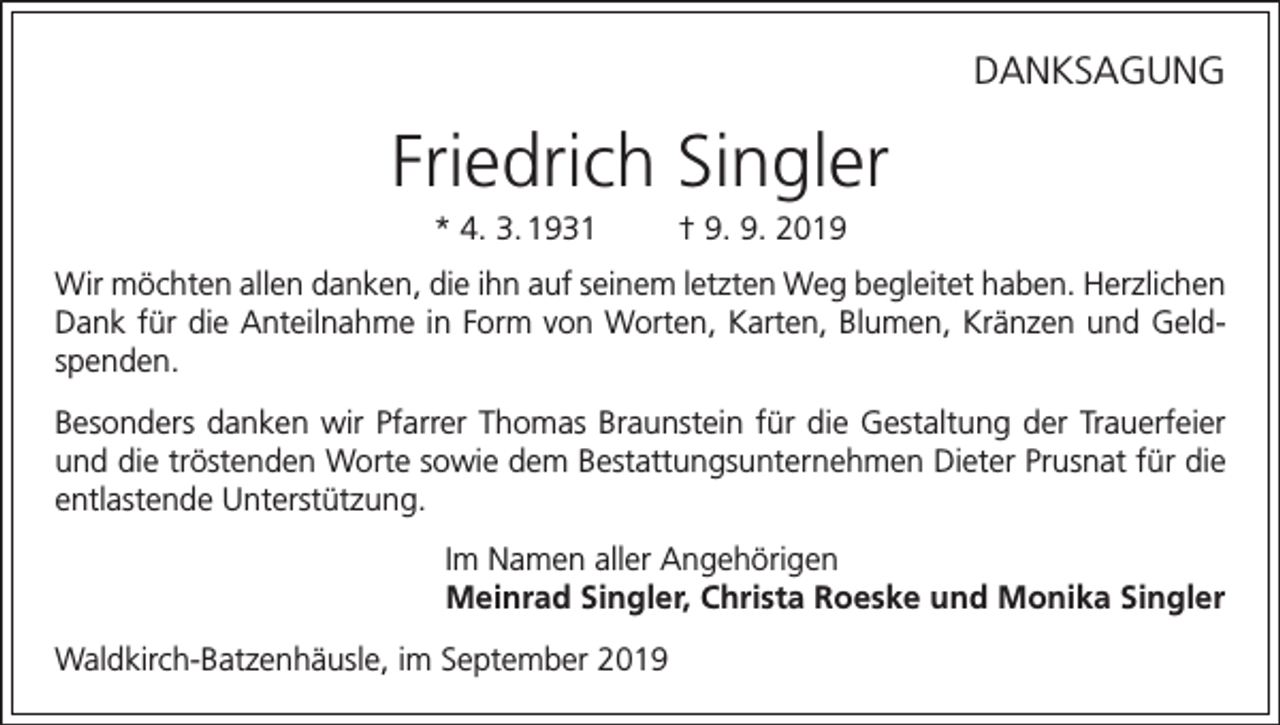 <p>DANKSAGUNG</p><p>Friedrich Singler<br />* 4. 3. 1931</p><p>† 9. 9. 2019</p><p>Wir möchten allen danken, die ihn auf seinem letzten Weg begleitet haben. Herzlichen<br />Dank für die Anteilnahme in Form von Worten, Karten, Blumen, Kränzen und Geldspenden.<br />Besonders danken wir Pfarrer Thomas Braunstein für die Gestaltung der Trauerfeier<br />und die tröstenden Worte sowie dem Bestattungsunternehmen Dieter Prusnat für die<br />entlastende Unterstützung.<br />Im Namen aller Angehörigen<br />Meinrad Singler, Christa Roeske und Monika Singler<br />Waldkirch-Batzenhäusle, im September 2019</p>