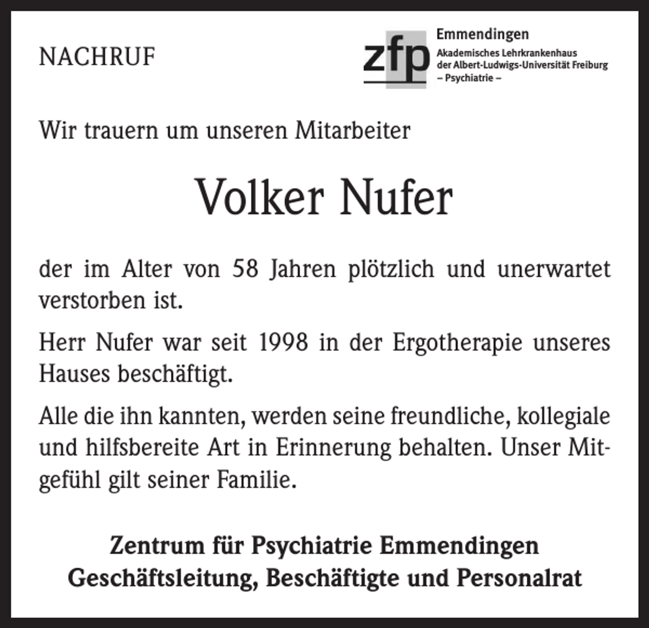 <p>Emmendingen</p><p>NACHRUF</p><p>Akademisches Lehrkrankenhaus<br />der Albert-Ludwigs-Universität Freiburg<br />– Psychiatrie –</p><p>Wir trauern um unseren Mitarbeiter</p><p>Volker Nufer<br />der im Alter von 58 Jahren plötzlich und unerwartet<br />verstorben ist.<br />Herr Nufer war seit 1998 in der Ergotherapie unseres<br />Hauses beschäftigt.<br />Alle die ihn kannten, werden seine freundliche, kollegiale­<br />und hilfsbereite Art in Erinnerung behalten. Unser Mitgefühl gilt seiner Familie.<br />Zentrum für Psychiatrie Emmendingen<br />Geschäftsleitung, Beschäftigte und Personalrat</p>