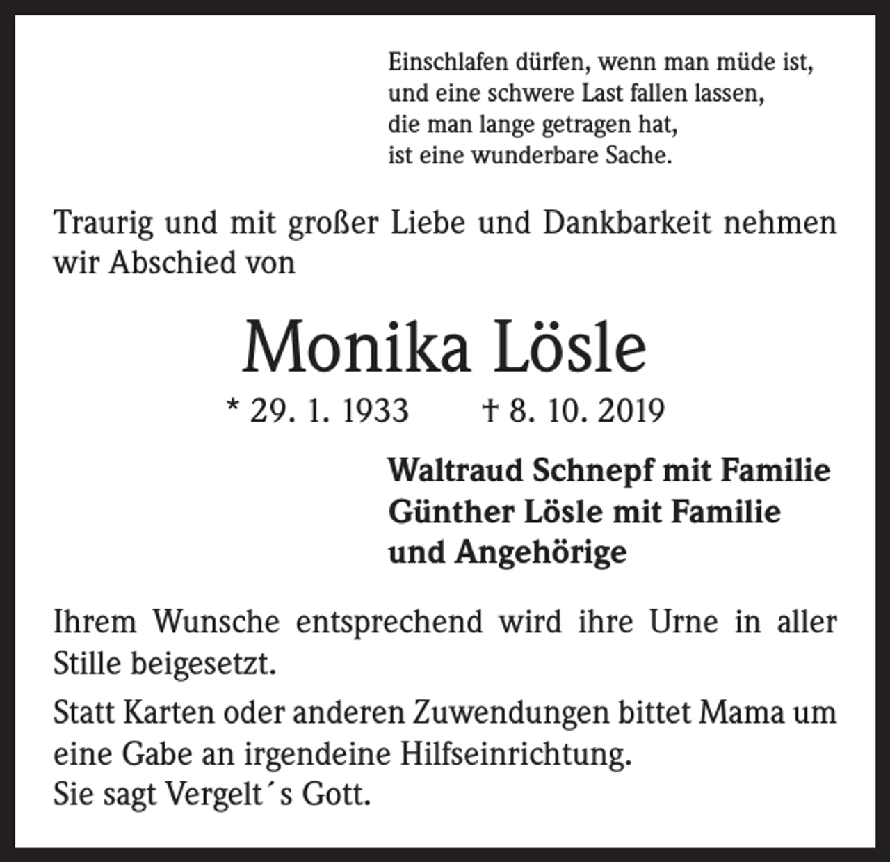 <p>Einschlafen dürfen, wenn man müde ist,<br />und eine schwere Last fallen lassen,<br />die man lange getragen hat,<br />ist eine wunderbare Sache.</p><p>Traurig und mit großer Liebe und Dankbarkeit nehmen<br />wir Abschied von</p><p>Monika Lösle</p><p>* 29. 1. 1933 † 8. 10. 2019<br />Waltraud Schnepf mit Familie<br />Günther Lösle mit Familie<br />und Angehörige<br />Ihrem Wunsche entsprechend wird ihre Urne in aller<br />Stille beigesetzt.<br />Statt Karten oder anderen Zuwendungen bittet Mama um<br />eine Gabe an irgendeine Hilfseinrichtung.<br />Sie sagt Vergelt´s Gott.</p>