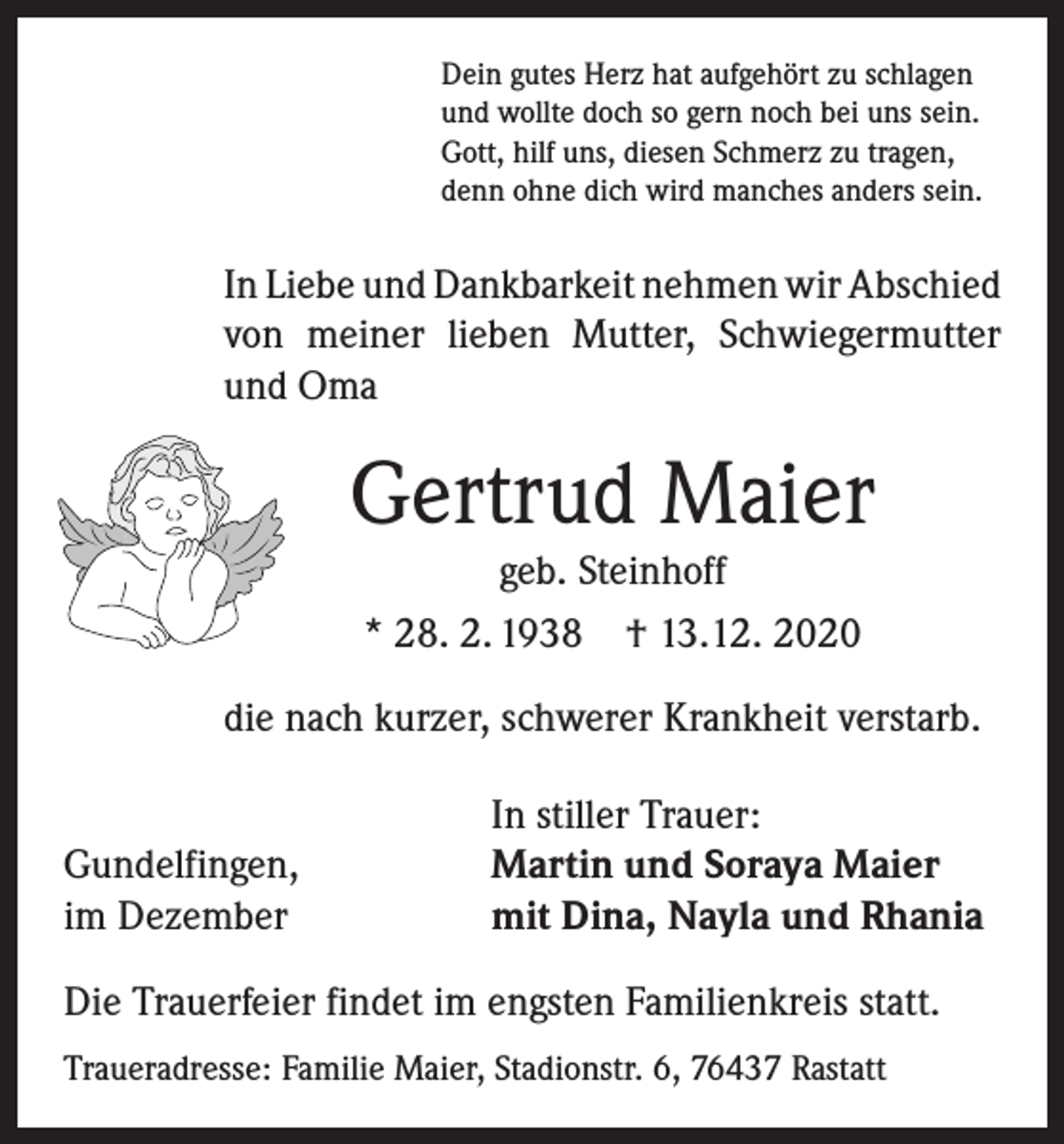 <p>Dein gutes Herz hat aufgehört zu schlagen<br />und wollte doch so gern noch bei uns sein.<br />Gott, hilf uns, diesen Schmerz zu tragen,<br />denn ohne dich wird manches anders sein.</p><p>In Liebe und Dankbarkeit nehmen wir ­A bschied<br />von meiner lieben Mutter, Schwiegermutter<br />und Oma</p><p>Gertrud Maier<br />geb. Steinhoff<br />* 28. 2. 1938 † 13.12. 2020<br />die nach kurzer, schwerer Krankheit verstarb.</p><p>Gundelfingen,<br />im Dezember</p><p>In stiller Trauer:<br />Martin und Soraya Maier<br />mit Dina, Nayla und Rhania</p><p>Die Trauerfeier findet im engsten Familienkreis statt.<br />Traueradresse: Familie Maier, Stadionstr. 6, 76437 Rastatt</p>