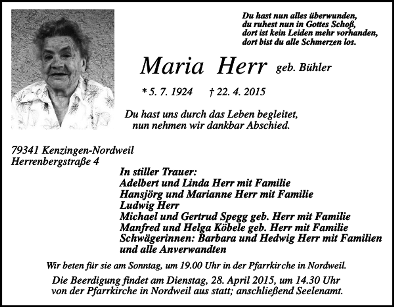 <p>Du hast nun alles überwunden,<br />du ruhest nun in Gottes Schoß,<br />dort ist kein Leiden mehr vorhanden,<br />dort bist du alle Schmerzen los.</p><p>Maria Herr<br />* 5. 7. 1924</p><p>geb. Bühler</p><p>† 22. 4. 2015</p><p>Du hast uns durch das Leben begleitet,<br />nun nehmen wir dankbar Abschied.<br />79341 Kenzingen-Nordweil<br />Herrenbergstraße 4<br />In stiller Trauer:<br />Adelbert und Linda Herr mit Familie<br />Hansjörg und Marianne Herr mit Familie<br />Ludwig Herr<br />Michael und Gertrud Spegg geb. Herr mit Familie<br />Manfred und Helga Köbele geb. Herr mit Familie<br />Schwägerinnen: Barbara und Hedwig Herr mit Familien<br />und alle Anverwandten<br />Wir beten für sie am Sonntag, um 19.00 Uhr in der Pfarrkirche in Nordweil.</p><p>Die Beerdigung findet am Dienstag, 28. April 2015, um 14.30 Uhr<br />von der Pfarrkirche in Nordweil aus statt; anschließend Seelenamt.</p>