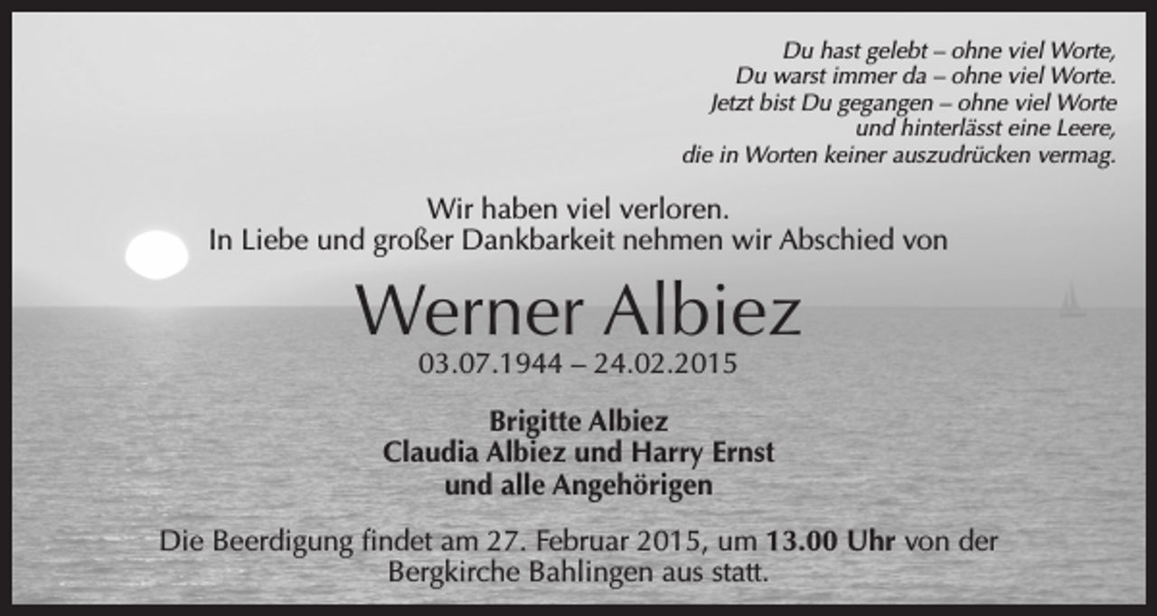<p>Du hast gelebt – ohne viel Worte,<br />Du warst immer da – ohne viel Worte.<br />Jetzt bist Du gegangen – ohne viel Worte<br />und hinterlässt eine Leere,<br />die in Worten keiner auszudrücken vermag.</p><p>Wir haben viel verloren.<br />In Liebe und großer Dankbarkeit nehmen wir Abschied von</p><p>Werner Albiez<br />03.07.1944 – 24.02.2015</p><p>Brigitte Albiez<br />Claudia Albiez und Harry Ernst<br />und alle Angehörigen<br />Die Beerdigung findet am 27. Februar 2015, um 13.00 Uhr von der<br />Bergkirche Bahlingen aus statt.</p>