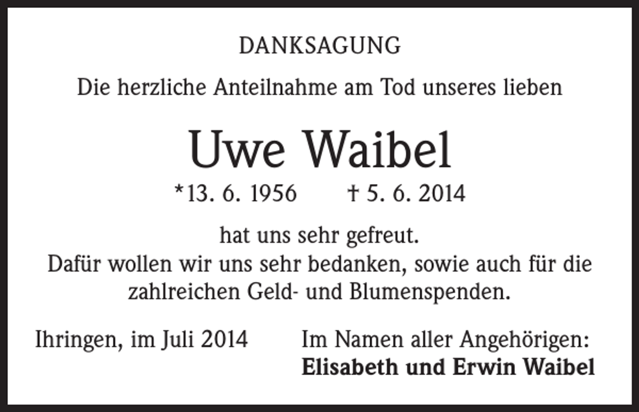 <p>DANKSAGUNG<br />Die herzliche Anteilnahme am Tod unseres lieben</p><p>Uwe Waibel</p><p>*13. 6. 1956 † 5. 6. 2014<br />hat uns sehr gefreut.<br />Dafür wollen wir uns sehr bedanken, sowie auch für die<br />zahlreichen Geld- und Blumenspenden.<br />Ihringen, im Juli 2014</p><p>Im Namen aller Angehörigen:<br />Elisabeth und Erwin Waibel</p>