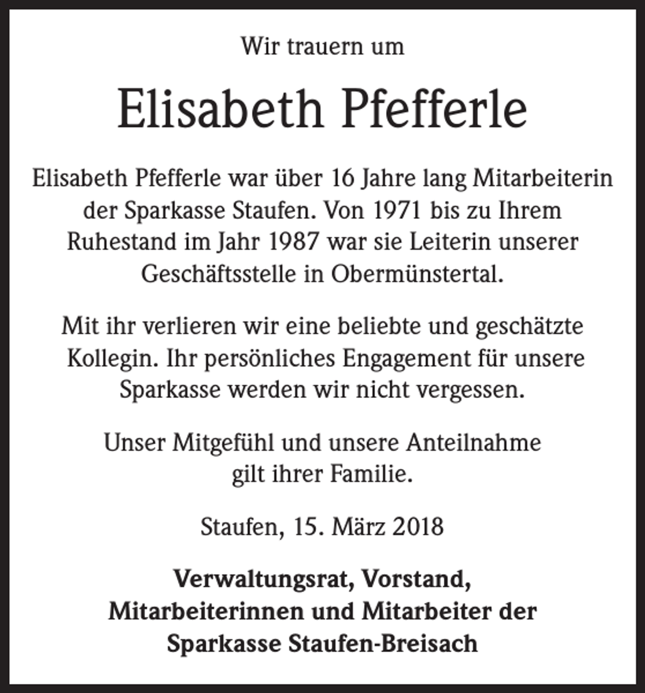 <p>Wir trauern um</p><p>Elisabeth Pfefferle<br />Elisabeth Pfefferle war über 16 Jahre lang Mitarbeiterin<br />der Sparkasse Staufen. Von 1971 bis zu Ihrem<br />Ruhestand im Jahr 1987 war sie Leiterin unserer<br />Geschäftsstelle in Obermünstertal.<br />Mit ihr verlieren wir eine beliebte und geschätzte<br />Kollegin. Ihr persönliches Engagement für unsere<br />Sparkasse werden wir nicht vergessen.<br />Unser Mitgefühl und unsere Anteilnahme<br />gilt ihrer Familie.<br />Staufen, 15. März 2018<br />Verwaltungsrat, Vorstand,<br />Mitarbeiterinnen und Mitarbeiter der<br />Sparkasse Staufen-Breisach</p>