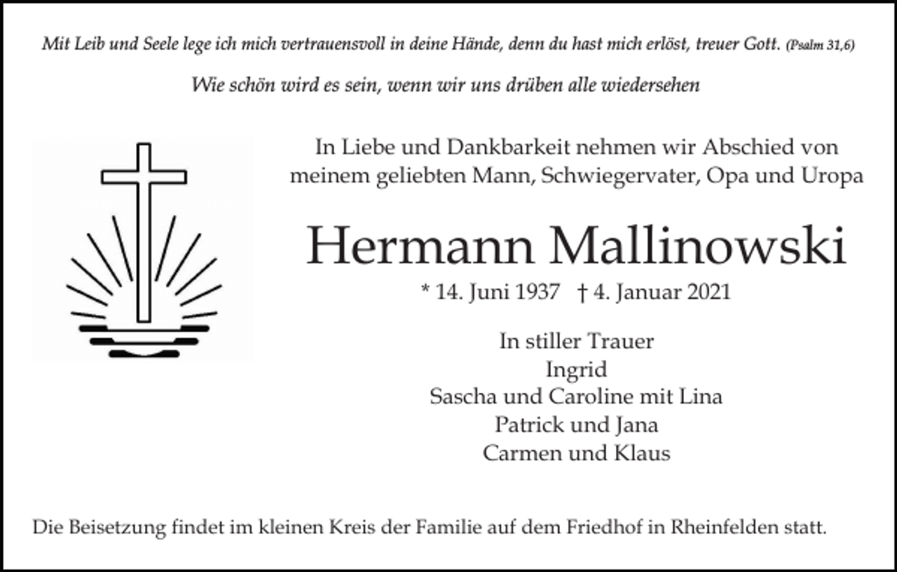 <p>Mit Leib und Seele lege ich mich vertrauensvoll in deine Hände, denn du hast mich erlöst, treuer Gott. (Psalm 31,6)</p><p>Wie schön wird es sein, wenn wir uns drüben alle wiedersehen</p><p>In Liebe und Dankbarkeit nehmen wir Abschied von<br />meinem geliebten Mann, Schwiegervater, Opa und Uropa</p><p>Hermann Mallinowski<br />* 14. Juni 1937 † 4. Januar 2021<br />In stiller Trauer<br />Ingrid<br />Sascha und Caroline mit Lina<br />Patrick und Jana<br />Carmen und Klaus<br />Die Beisetzung findet im kleinen Kreis der Familie auf dem Friedhof in Rheinfelden statt.</p>