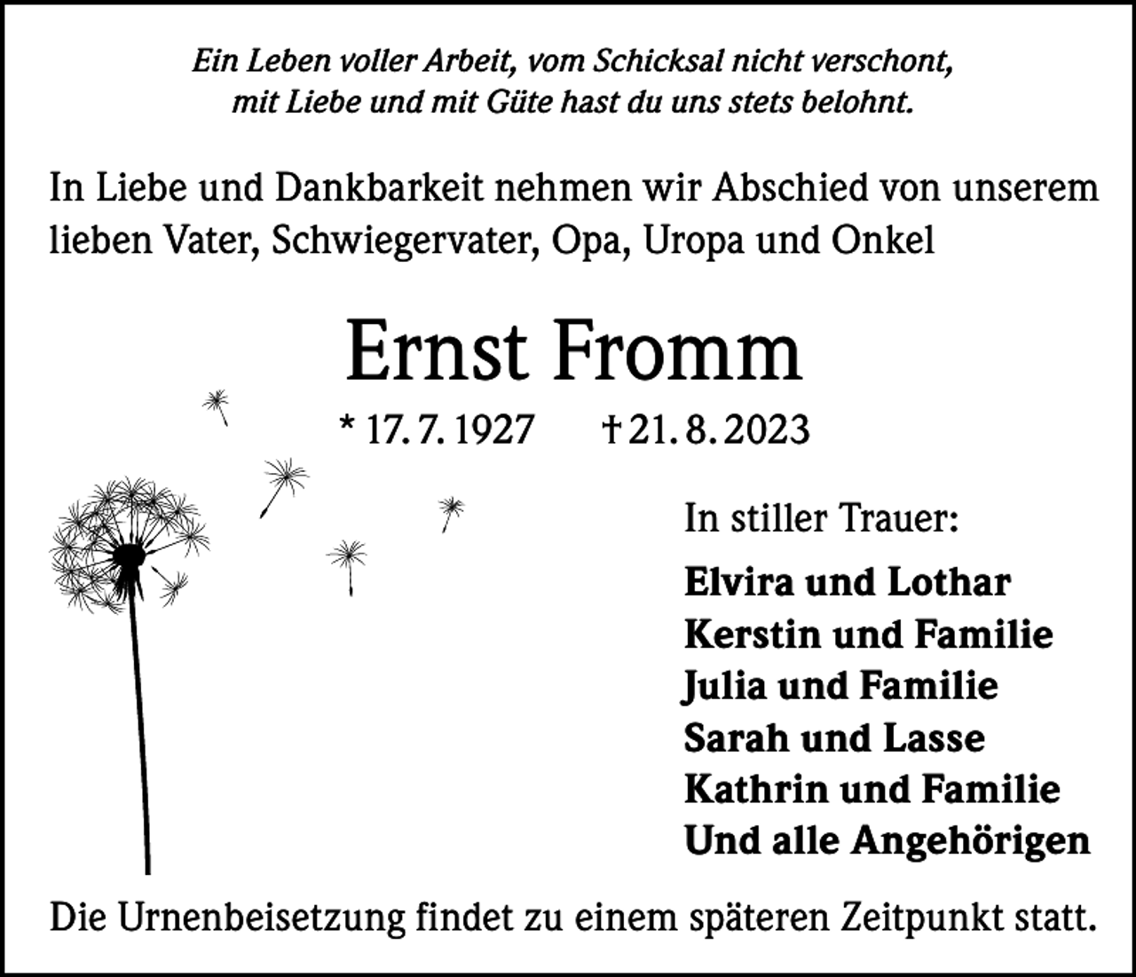 <p>Ein Leben voller Arbeit, vom Schicksal nicht verschont,<br />mit Liebe und mit Güte hast du uns stets belohnt.</p><p>In Liebe und Dankbarkeit nehmen wir Abschied von unserem<br />lieben Vater, Schwiegervater, Opa, Uropa und Onkel</p><p>Ernst Fromm<br />* 17. 7. 1927</p><p>† 21. 8. 2023<br />In stiller Trauer:<br />Elvira und Lothar<br />Kerstin und Familie<br />Julia und Familie<br />Sarah und Lasse<br />Kathrin und Familie<br />Und alle Angehörigen</p><p>Die Urnenbeisetzung findet zu einem späteren Zeitpunkt statt.</p>