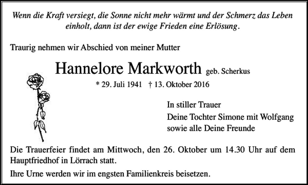 <p>Wenn die Kraft versiegt, die Sonne nicht mehr wärmt und der Schmer das Leben<br />einholt, dann ist der ewige Frieden eine Erlösung.<br />Traurig nehmen wir Abschied von meiner Mutter</p><p>Hannelore Markworth geb. Scherkus<br />* 29. Juli 1941 † 13. Oktober 2016</p><p>In stiller Trauer<br />Deine Tochter Simone mit Wolfgang<br />sowie alle Deine Freunde<br />Die Trauerfeier findet am Mittwoch, den 26. Oktober um 14.30 Uhr auf dem<br />Hauptfriedhof in Lörrach statt.<br />Ihre Urne werden wir im engsten Familienkreis beisetzen.</p>