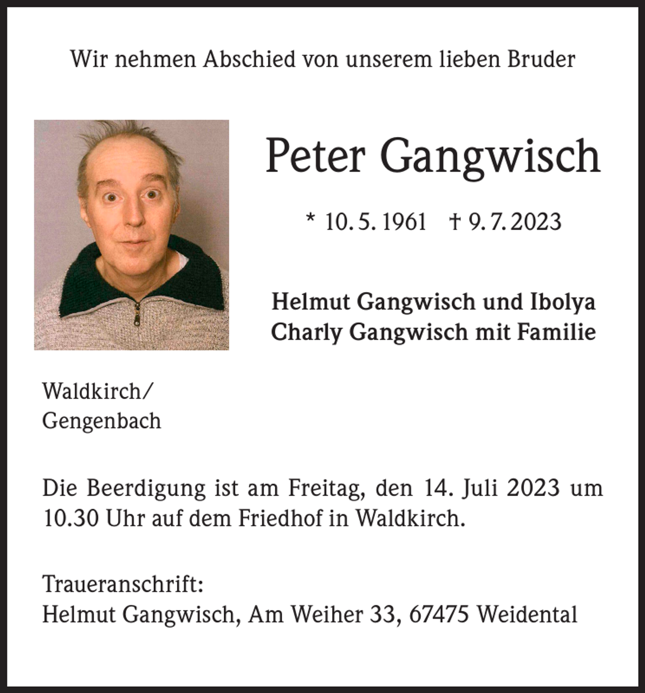 <p>Wir nehmen Abschied von unserem lieben Bruder</p><p>Peter Gangwisch<br />* 10. 5. 1961 † 9. 7. 2023<br />Helmut Gangwisch und Ibolya<br />Charly Gangwisch mit Familie<br />Waldkirch/<br />Gengenbach</p><p>Die Beerdigung ist am Freitag, den 14. Juli 2023 um<br />10.30 Uhr auf dem Friedhof in Waldkirch.<br />Traueranschrift:<br />Helmut Gangwisch, Am Weiher 33, 67475 Weidental</p>
