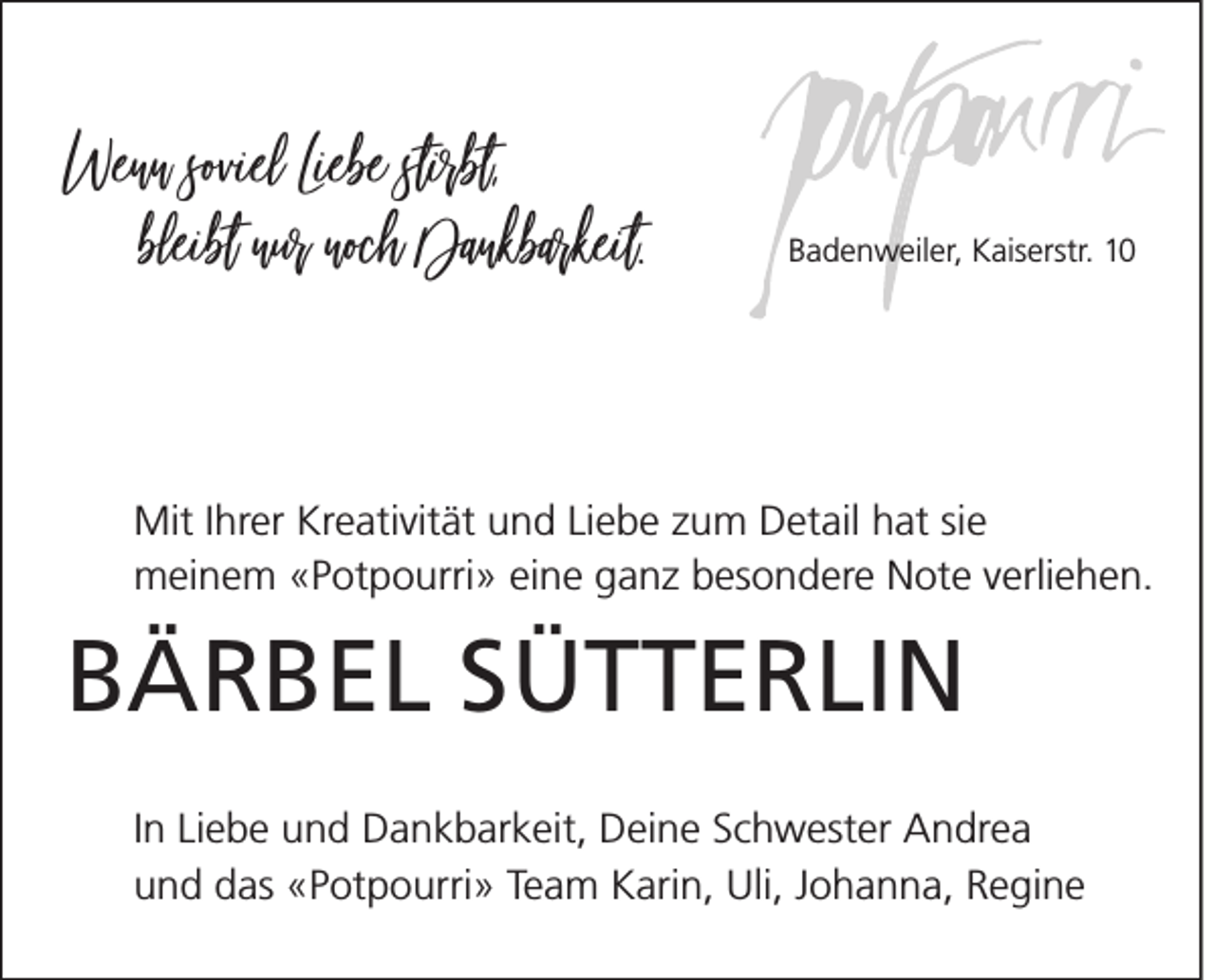 <p>Wenn soviel Liebe stirbt,<br />bleibt nur noch Dankbarkeit.</p><p>Badenweiler, Kaiserstr. 10</p><p>Mit Ihrer Kreativität und Liebe zum Detail hat sie<br />meinem «Potpourri» eine ganz besondere Note verliehen.</p><p>BÄRBEL SÜTTERLIN<br />In Liebe und Dankbarkeit, Deine Schwester Andrea<br />und das «Potpourri» Team Karin, Uli, Johanna, Regine</p>