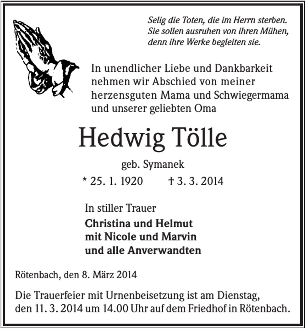 <p>Selig die Toten, die im Herrn sterben.<br />Sie sollen ausruhen von ihren Mühen,<br />denn ihre Werke begleiten sie.</p><p>In unendlicher Liebe und Dankbarkeit<br />nehmen wir Abschied von meiner<br />herzensguten Mama und Schwiegermama<br />und unserer geliebten Oma</p><p>Hedwig Tölle<br />geb. Symanek<br />* 25. 1. 1920<br />† 3. 3. 2014<br />In stiller Trauer<br />Christina und Helmut<br />mit Nicole und Marvin<br />und alle Anverwandten<br />Rötenbach, den 8. März 2014</p><p>Die Trauerfeier mit Urnenbeisetzung ist am Dienstag,<br />den 11. 3. 2014 um 14.00 Uhr auf dem Friedhof in Rötenbach.</p>