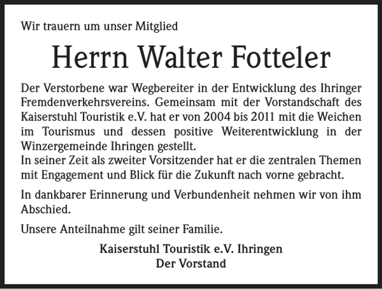 <p>Wir trauern um unser Mitglied</p><p>Herrn Walter Fotteler<br />Der Verstorbene war Wegbereiter in der Entwicklung des Ihringer<br />Fremdenverkehrsvereins. Gemeinsam mit der Vorstandschaft des<br />Kaiserstuhl Touristik e.V. hat er von 2004 bis 2011 mit die Weichen<br />im Tourismus und dessen positive Weiterentwicklung in der<br />Winzergemeinde Ihringen gestellt.<br />In seiner Zeit als zweiter Vorsitzender hat er die zentralen Themen<br />mit Engagement und Blick für die Zukunft nach vorne gebracht.<br />In dankbarer Erinnerung und Verbundenheit nehmen wir von ihm<br />Abschied.<br />Unsere Anteilnahme gilt seiner Familie.<br />Kaiserstuhl Touristik e.V. Ihringen<br />Der Vorstand</p>