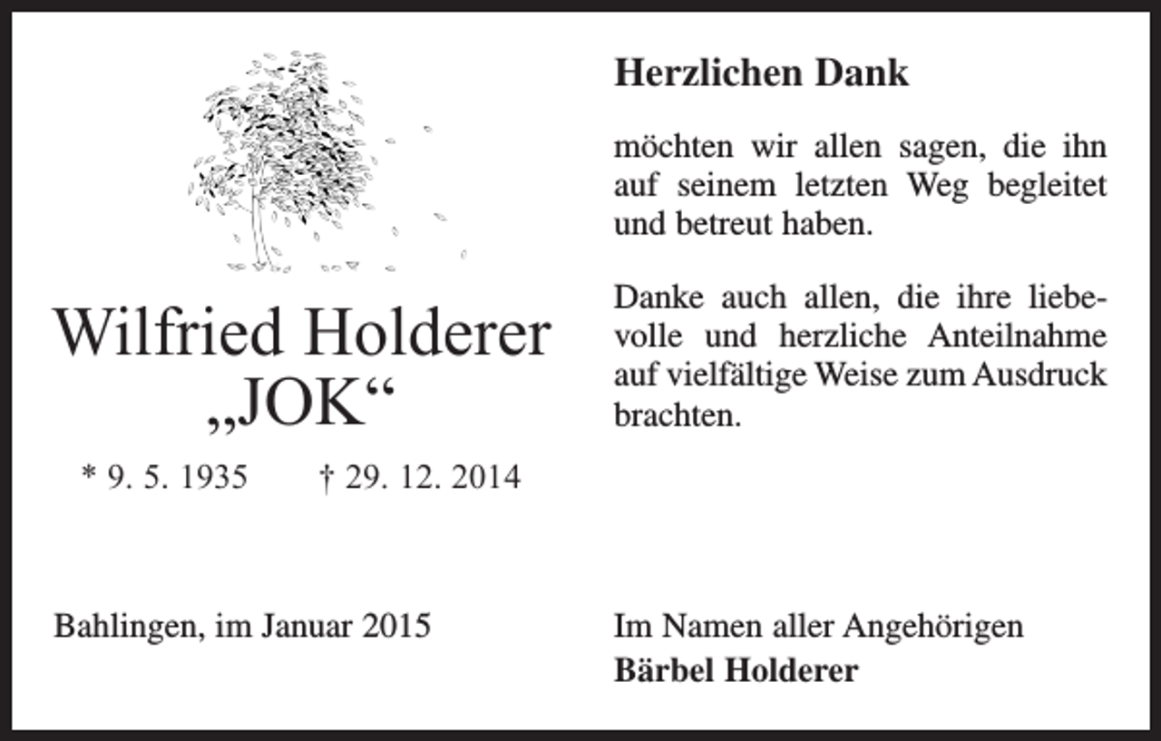 <p>Herzlichen Dank<br />möchten wir allen sagen, die ihn­<br />auf seinem letzten Weg begleitet<br />und betreut haben.</p><p>Wilfried Holderer<br />„JOK“</p><p>Danke auch allen, die ihre liebevolle und herzliche Anteilnahme<br />auf v­ ielfältige Weise zum Ausdruck<br />brachten.</p><p>* 9. 5. 1935 † 29. 12. 2014</p><p>Bahlingen, im Januar 2015</p><p>Im Namen aller Angehörigen<br />Bärbel Holderer</p>