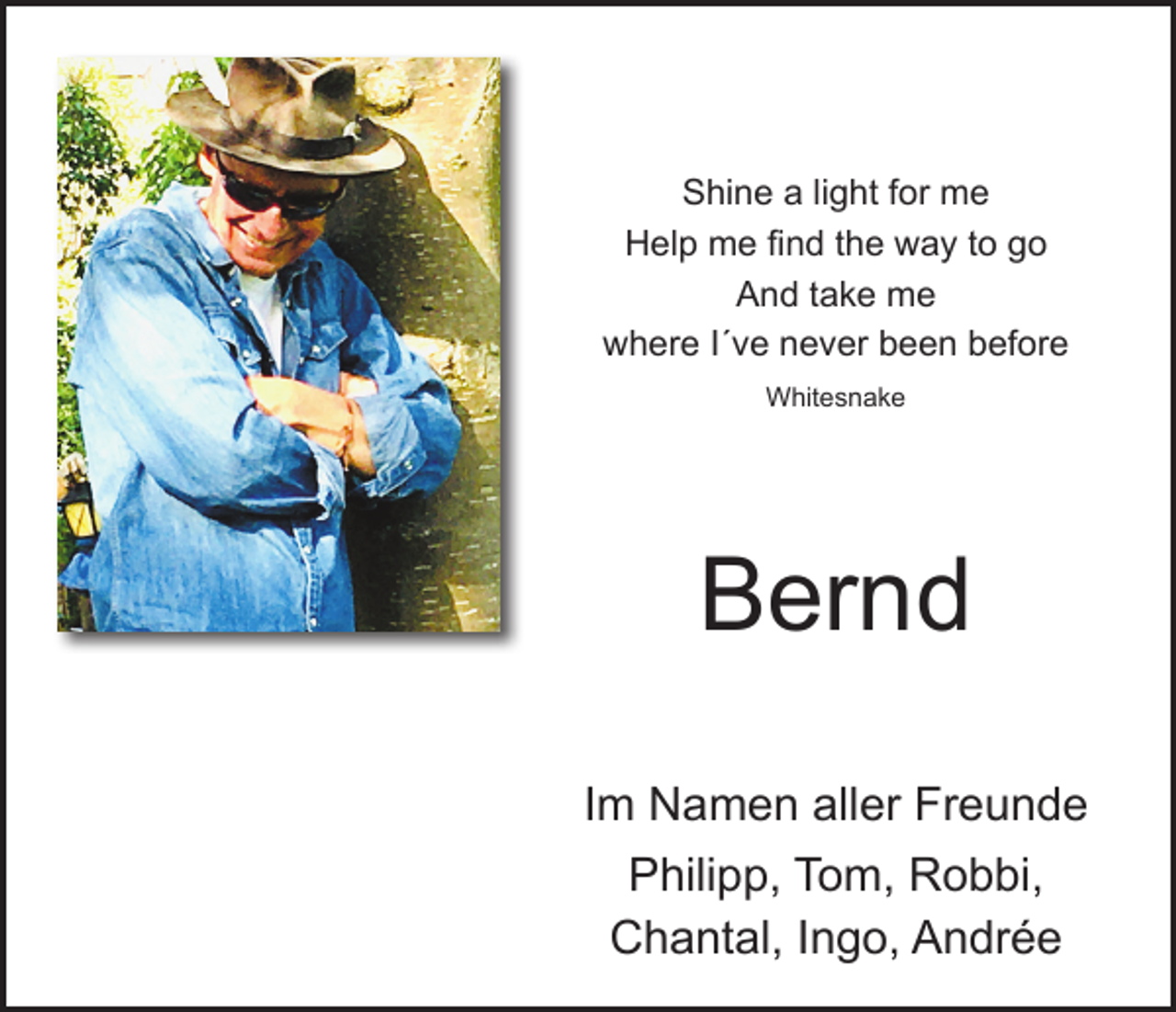 <p>Shine a light for me<br />Help me find the way to go<br />And take me<br />where I´ve never been before<br />Whitesnake</p><p>Bernd<br />Im Namen aller Freunde<br />Philipp, Tom, Robbi,<br />Chantal, Ingo, Andrée</p>