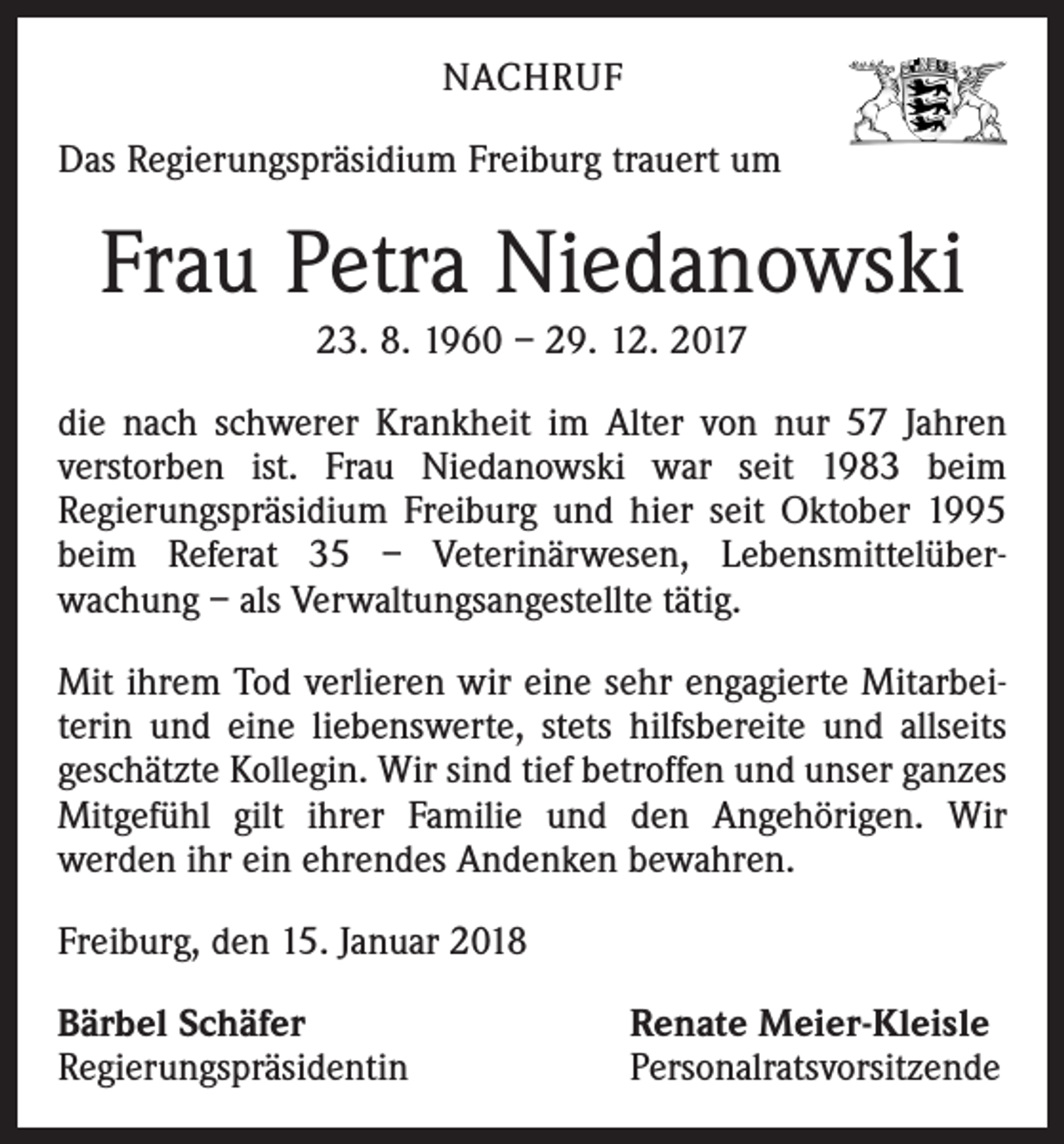 <p>NACHRUF<br />Das Regierungspräsidium Freiburg trauert um</p><p>Frau Petra Niedanowski<br />23. 8. 1960 – 29. 12. 2017</p><p>die nach schwerer Krankheit im Alter von nur 57 Jahren<br />­verstorben ist. Frau Niedanowski war seit 1983 beim<br />­Regierungspräsidium Freiburg und hier seit Oktober 1995<br />beim Referat 35 – Veterinärwesen, Lebensmittelüber­<br />wachung – als Verwaltungsangestellte tätig.<br />Mit ihrem Tod verlieren wir eine sehr engagierte Mitarbei­<br />terin und eine liebenswerte, stets hilfsbereite und allseits<br />­geschätzte Kollegin. Wir sind tief betroffen und unser ganzes<br />Mitgefühl gilt ihrer Familie und den Angehörigen. Wir<br />­werden ihr ein ehrendes Andenken bewahren.<br />Freiburg, den 15. Januar 2018<br />Bärbel Schäfer<br />Regierungspräsidentin</p><p>Renate Meier-Kleisle<br />Personalratsvorsitzende</p>