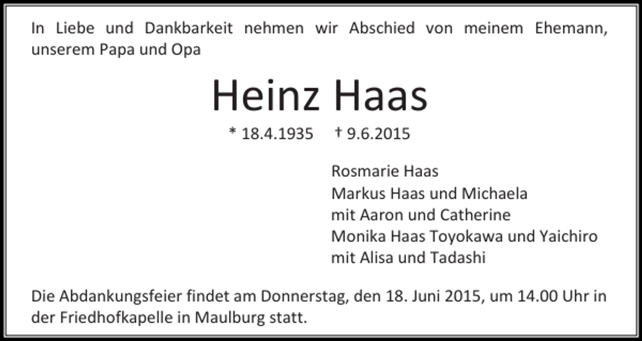 <p>In Liebe und Dankbarkeit nehmen wir Abschied von meinem Ehemann,<br />unserem Papa und Opa</p><p>Heinz Haas<br />* 18.4.1935</p><p>† 9.6.2015</p><p>Rosmarie Haas<br />Markus Haas und Michaela<br />mit Aaron und Catherine<br />Monika Haas Toyokawa und Yaichiro<br />mit Alisa und Tadashi<br />Die Abdankungsfeier findet am Donnerstag, den 18. Juni 2015, um 14.00 Uhr in<br />der Friedhofkapelle in Maulburg statt.</p>