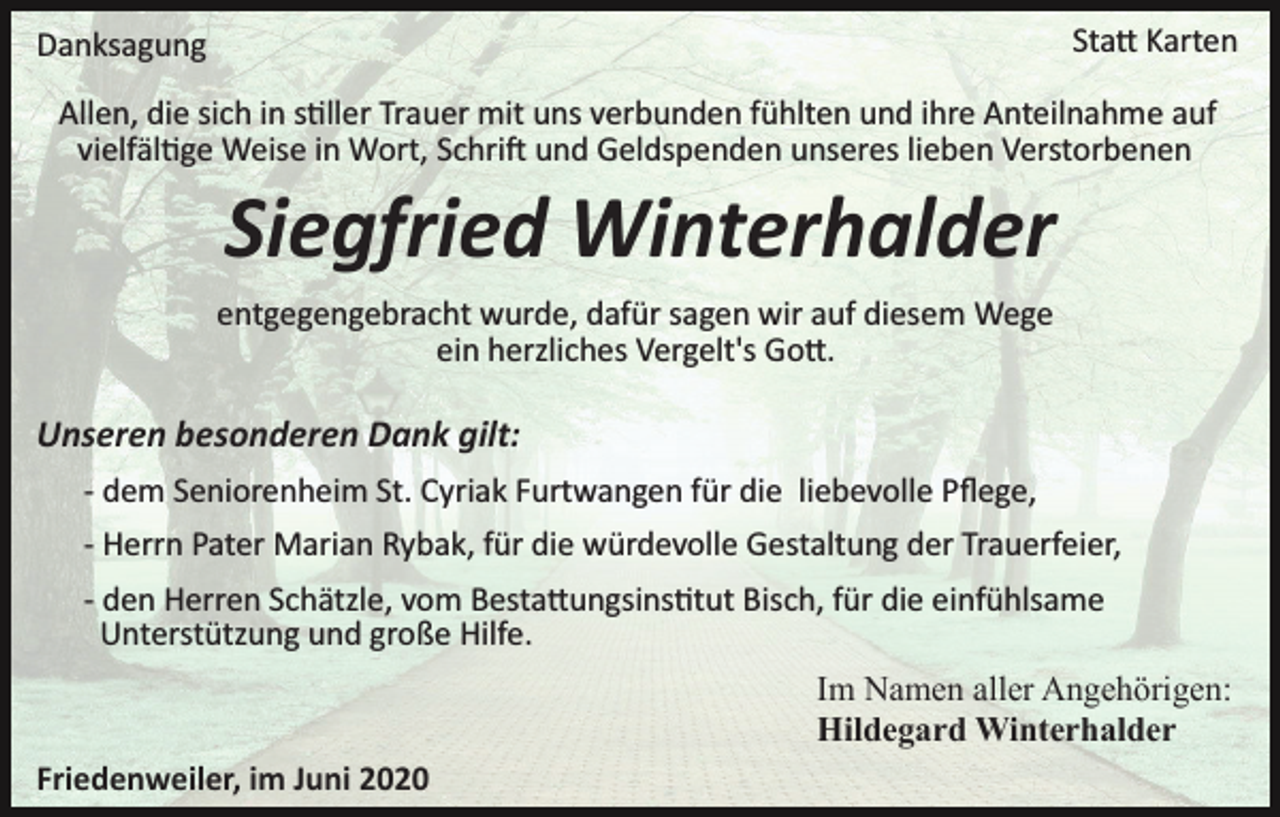 <p>Statt Karten</p><p>Danksagung</p><p>Allen, die sich in stiller Trauer mit uns verbunden fühlten und ihre Anteilnahme auf<br />vielfältige Weise in Wort, Schrift und Geldspenden unseres lieben Verstorbenen</p><p>Siegfried Winterhalder<br />entgegengebracht wurde, dafür sagen wir auf diesem Wege<br />ein herzliches Vergelt's Gott.</p><p>Unseren besonderen Dank gilt:<br />­ dem Seniorenheim St. Cyriak Furtwangen für die liebevolle Pﬂege,<br />­ Herrn Pater Marian Rybak, für die würdevolle Gestaltung der Trauerfeier,<br />­ den Herren Schätzle, vom Bestattungsinsitut Bisch, für die einfühlsame<br />Unterstützung und große Hilfe.<br />Im Namen aller Angehörigen:<br />Hildegard Winterhalder<br />Friedenweiler, im Juni 2020</p>