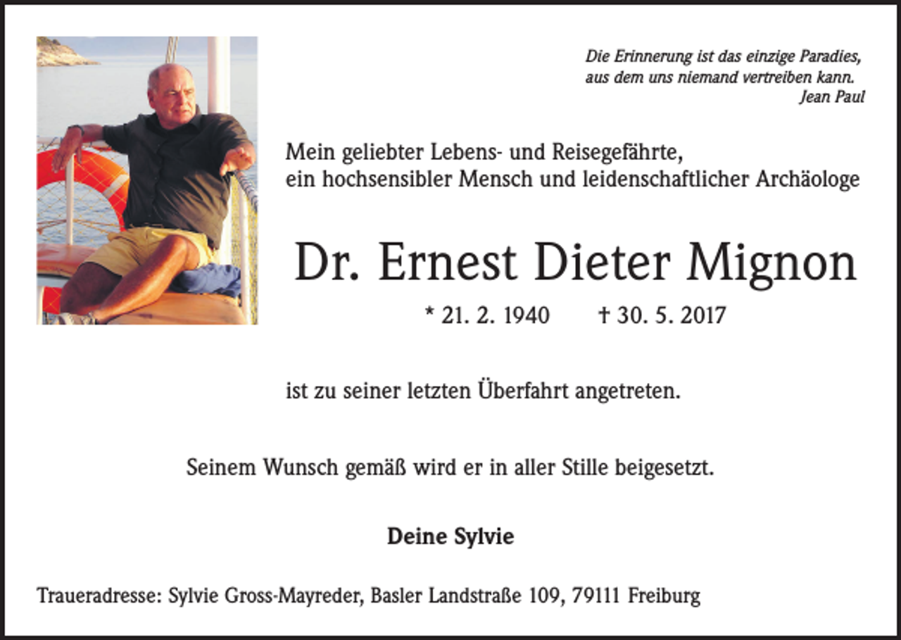 <p>Die Erinnerung ist das einzige Paradies,<br />aus dem uns niemand vertreiben kann.</p><p>Jean Paul</p><p>Mein geliebter Lebens- und Reisegefährte,<br />ein hochsensibler Mensch und leidenschaftlicher Archäologe</p><p>Dr. Ernest Dieter Mignon<br />* 21. 2. 1940 † 30. 5. 2017<br />ist zu seiner letzten Überfahrt angetreten.<br />Seinem Wunsch gemäß wird er in aller Stille beigesetzt.<br />Deine Sylvie<br />Traueradresse: Sylvie Gross-Mayreder, Basler Landstraße 109, 79111 Freiburg</p>