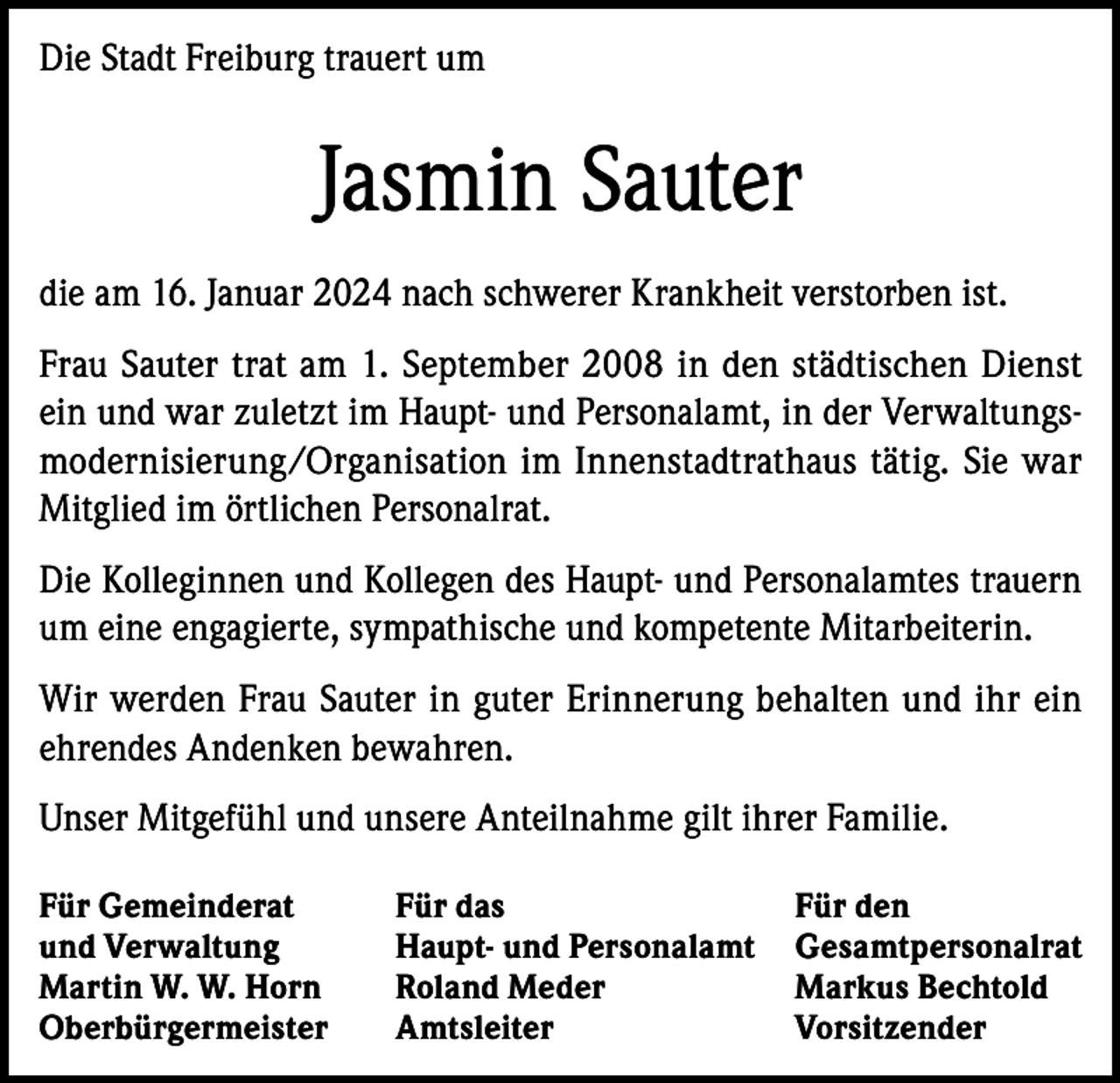 <p>Die Stadt Freiburg trauert um</p><p>Jasmin Sauter<br />die am 16. Januar 2024 nach schwerer Krankheit verstorben ist.<br />Frau Sauter trat am 1. September 2008 in den städtischen Dienst<br />ein und war zuletzt im Haupt- und Personalamt, in der Verwaltungsmodernisierung/Organisation im Innenstadtrathaus tätig. Sie war<br />Mitglied im örtlichen Personalrat.<br />Die Kolleginnen und Kollegen des Haupt- und Personalamtes trauern<br />um eine engagierte, sympathische und kompetente Mitarbeiterin.<br />Wir werden Frau Sauter in guter Erinnerung behalten und ihr ein<br />ehrendes Andenken bewahren.<br />Unser Mitgefühl und unsere Anteilnahme gilt ihrer Familie.<br />Für Gemeinderat<br />Für das<br />und Verwaltung<br />Haupt- und Personalamt<br />Martin W. W. Horn<br />Roland Meder<br />Oberbürgermeister Amtsleiter</p><p>Für den<br />Gesamtpersonalrat<br />Markus Bechtold<br />Vorsitzender</p>