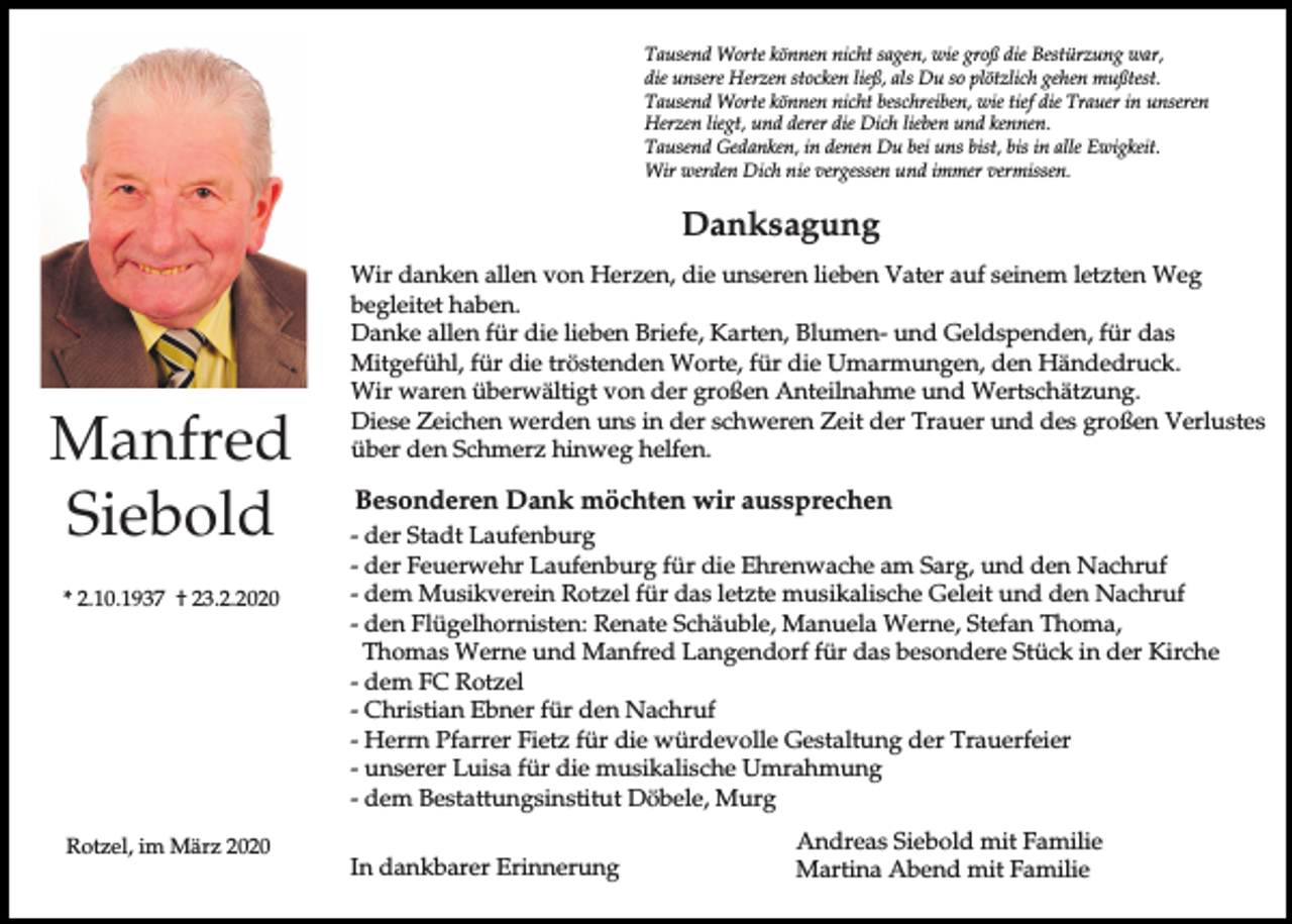 <p>Tausend Worte können nicht sagen, wie groß die Bestürzung war,<br />die unsere Herzen stocken ließ, als Du so plötzlich gehen mußtest.<br />Tausend Worte können nicht beschreiben, wie tief die Trauer in unseren<br />Herzen liegt, und derer die Dich lieben und kennen.<br />Tausend Gedanken, in denen Du bei uns bist, bis in alle Ewigkeit.<br />Wir werden Dich nie vergessen und immer vermissen.</p><p>Danksagung</p><p>Manfred<br />Siebold<br />* 2.10.1937 † 23.2.2020</p><p>Rotzel, im März 2020</p><p>Wir danken allen von Herzen, die unseren lieben Vater auf seinem letzten Weg<br />begleitet haben.<br />Danke allen für die lieben Briefe, Karten, Blumen- und Geldspenden, für das<br />Mitgefühl, für die tröstenden Worte, für die Umarmungen, den Händedruck.<br />Wir waren überwältigt von der großen Anteilnahme und Wertschätzung.<br />Diese Zeichen werden uns in der schweren Zeit der Trauer und des großen Verlustes<br />über den Schmerz hinweg helfen.</p><p>Besonderen Dank möchten wir aussprechen<br />- der Stadt Laufenburg<br />- der Feuerwehr Laufenburg für die Ehrenwache am Sarg, und den Nachruf<br />- dem Musikverein Rotzel für das letzte musikalische Geleit und den Nachruf<br />- den Flügelhornisten: Renate Schäuble, Manuela Werne, Stefan Thoma,<br />Thomas Werne und Manfred Langendorf für das besondere Stück in der Kirche<br />- dem FC Rotzel<br />- Christian Ebner für den Nachruf<br />- Herrn Pfarrer Fietz für die würdevolle Gestaltung der Trauerfeier<br />- unserer Luisa für die musikalische Umrahmung<br />- dem Bestattungsinstitut Döbele, Murg<br />In dankbarer Erinnerung</p><p>Andreas Siebold mit Familie<br />Martina Abend mit Familie</p>
