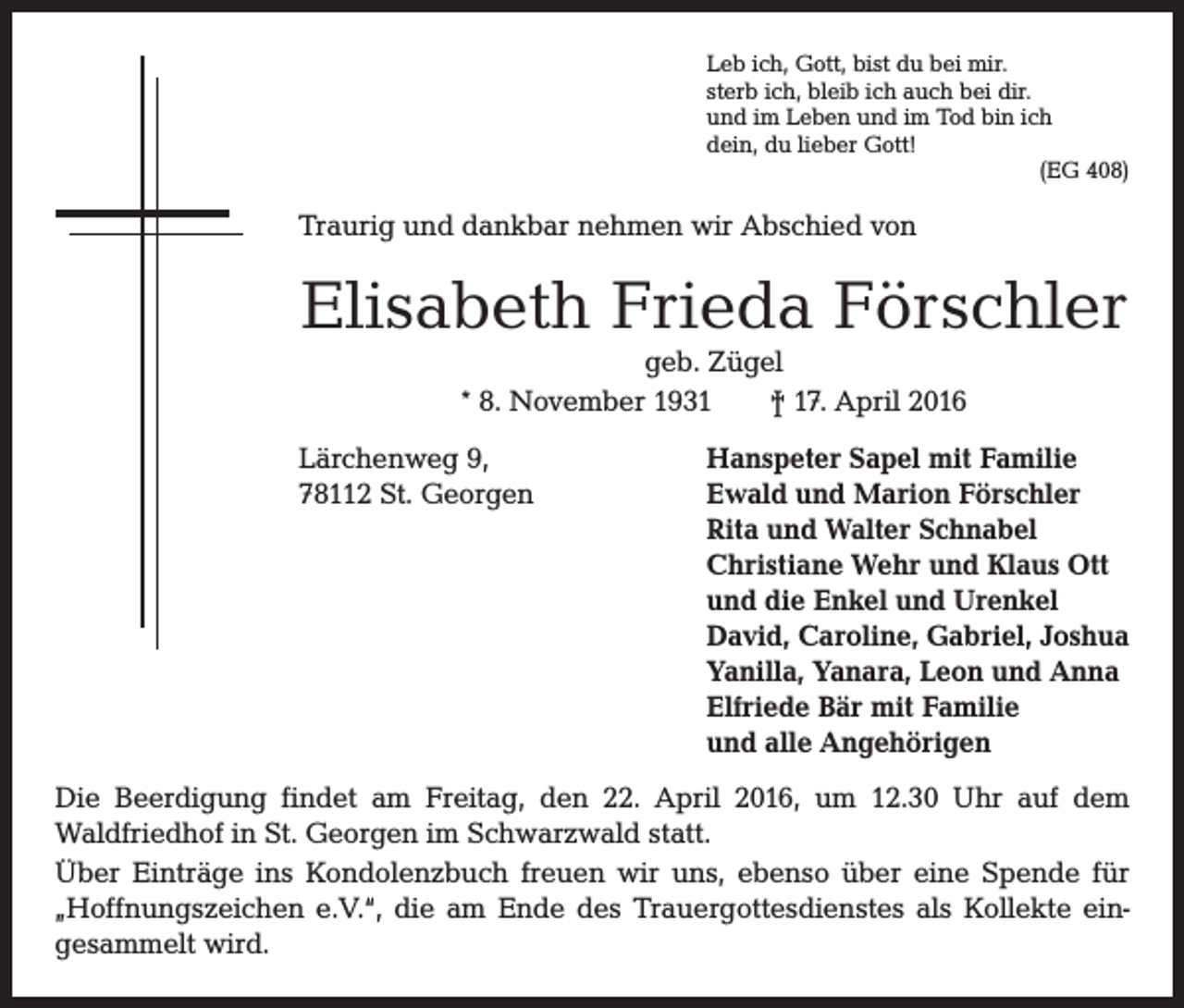<p>Leb ich, Gott, bist du bei mir.<br />sterb ich, bleib ich auch bei dir.<br />und im Leben und im Tod bin ich<br />dein, du lieber Gott!</p><p>(EG 408)</p><p>Traurig und dankbar nehmen wir Abschied von</p><p>Elisabeth Frieda Förschler<br />geb. Zügel<br />* 8. November 1931 † 17. April 2016</p><p>Lärchenweg 9,<br />Hanspeter Sapel mit Familie<br />78112 St. Georgen Ewald und Marion Förschler<br />Rita und Walter Schnabel<br />Christiane Wehr und Klaus Ott<br />und die Enkel und Urenkel<br />David, Caroline, Gabriel, Joshua<br />Yanilla, Yanara, Leon und Anna<br />Elfriede Bär mit Familie<br />und alle Angehörigen<br />Die Beerdigung findet am Freitag, den 22. April 2016, um 12.30 Uhr auf dem<br />­Waldfriedhof in St. Georgen im Schwarzwald statt.<br />Über Einträge ins Kondolenzbuch freuen wir uns, ebenso über eine Spende für<br />­„Hoffnungszeichen e.V.“, die am Ende des Trauergottesdienstes als K<br />­ ollekte ein­<br />gesammelt wird.</p>