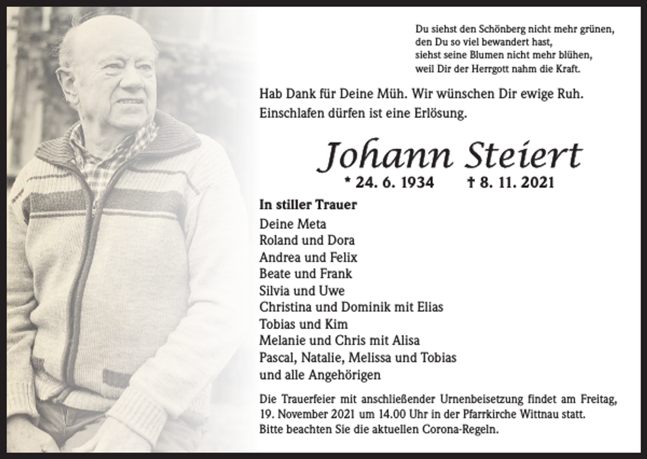 <p>Du siehst den Schönberg nicht mehr grünen,<br />den Du so viel bewandert hast,<br />siehst seine Blumen nicht mehr blühen,<br />weil Dir der Herrgott nahm die Kraft.</p><p>Hab Dank für Deine Müh. Wir wünschen Dir ewige Ruh.<br />Einschlafen dürfen ist eine Erlösung.</p><p>Johann Steiert<br />* 24. 6. 1934</p><p>† 8. 11. 2021</p><p>In stiller Trauer<br />Deine Meta<br />Roland und Dora<br />Andrea und Felix<br />Beate und Frank<br />Silvia und Uwe<br />Christina und Dominik mit Elias<br />Tobias und Kim<br />Melanie und Chris mit Alisa<br />Pascal, Natalie, Melissa und Tobias<br />und alle Angehörigen<br />Die Trauerfeier mit anschließender Urnenbeisetzung findet am Freitag,<br />19. November 2021 um 14.00 Uhr in der Pfarrkirche Wittnau statt.<br />Bitte beachten Sie die aktuellen Corona-Regeln.</p>