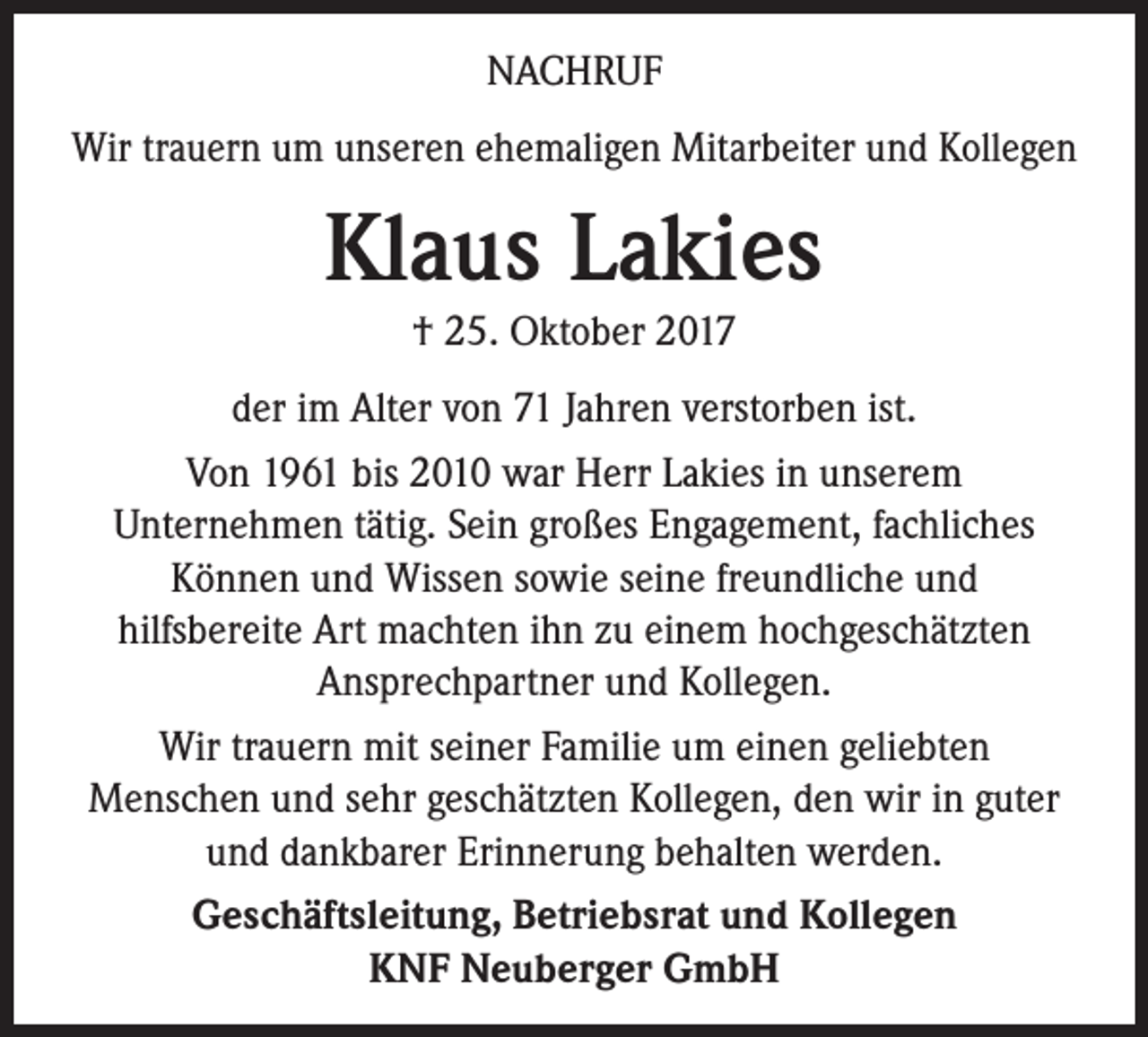 <p>NACHRUF<br />Wir trauern um unseren ehemaligen Mitarbeiter und Kollegen</p><p>Klaus Lakies<br />† 25. Oktober 2017<br />der im Alter von 71 Jahren verstorben ist.<br />Von 1961 bis 2010 war Herr Lakies in unserem<br />Unternehmen tätig. Sein großes Engagement, fachliches<br />Können und Wissen sowie seine freundliche und<br />hilfsbereite Art machten ihn zu einem hochgeschätzten<br />Ansprechpartner und Kollegen.<br />Wir trauern mit seiner Familie um einen geliebten<br />Menschen und sehr geschätzten Kollegen, den wir in guter<br />und dankbarer Erinnerung behalten werden.<br />Geschäftsleitung, Betriebsrat und Kollegen<br />KNF Neuberger GmbH</p>