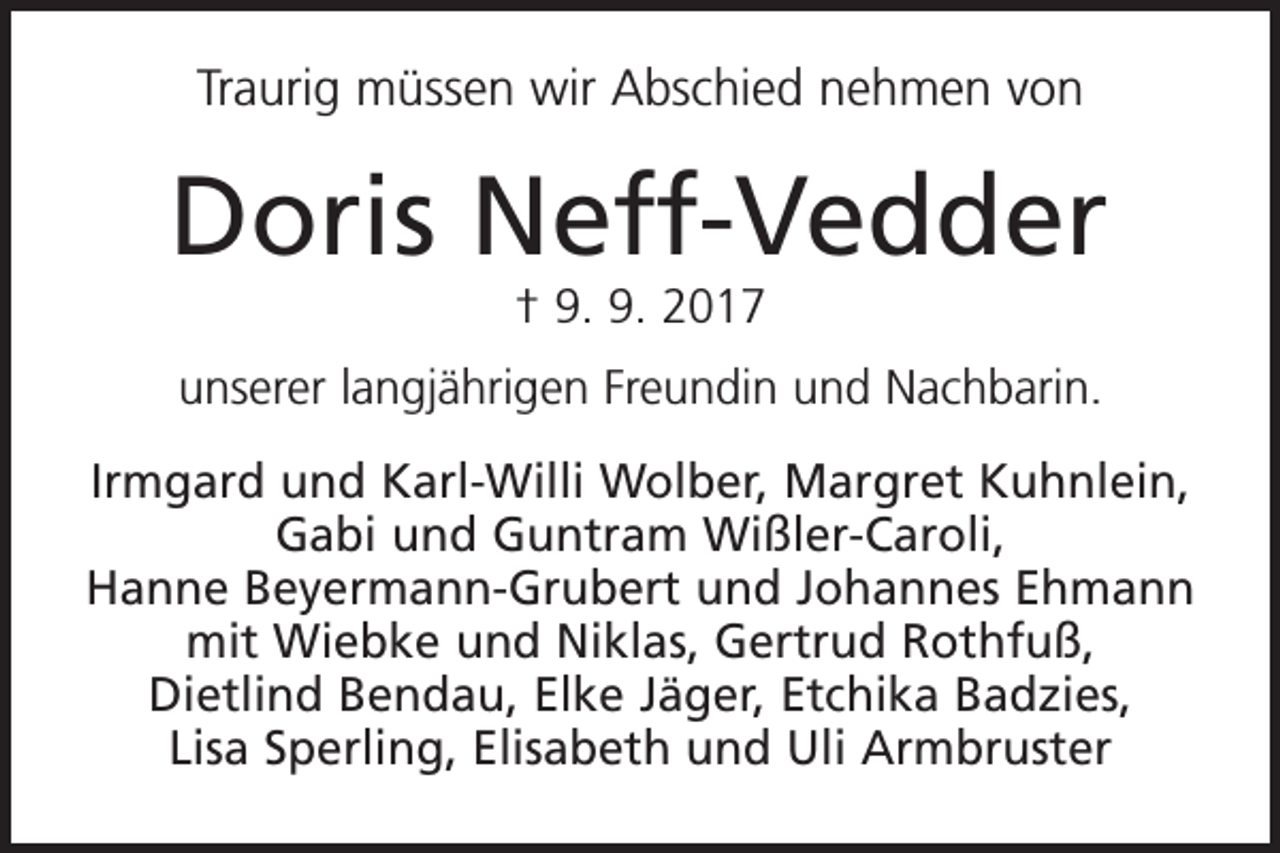 <p>Traurig müssen wir Abschied nehmen von</p><p>Doris Neff-Vedder<br />† 9. 9. 2017</p><p>unserer langjährigen Freundin und Nachbarin.<br />Irmgard und Karl-Willi Wolber, Margret Kuhnlein,<br />Gabi und Guntram Wißler-Caroli,<br />Hanne Beyermann-Grubert und Johannes Ehmann<br />mit Wiebke und Niklas, Gertrud Rothfuß,<br />Dietlind Bendau, Elke Jäger, Etchika Badzies,<br />Lisa Sperling, Elisabeth und Uli Armbruster</p>