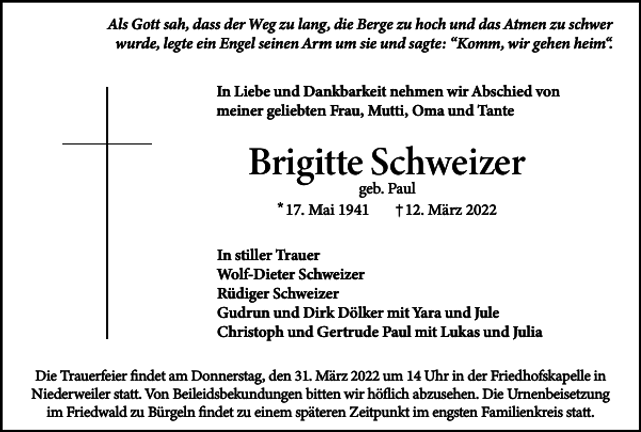<p>Als Gott sah, dass der Weg zu lang, die Berge zu hoch und das Atmen zu schwer<br />wurde, legte ein Engel seinen Arm um sie und sagte: “Komm, wir gehen heim“.<br />In Liebe und Dankbarkeit nehmen wir Abschied von<br />meiner geliebten Frau, Mutti, Oma und Tante</p><p>Brigitte Schweizer<br />geb. Paul<br />† 12. März 2022</p><p>* 17. Mai 1941</p><p>In stiller Trauer<br />Wolf-Dieter Schweizer<br />Rüdiger Schweizer<br />Gudrun und Dirk Dölker mit Yara und Jule<br />Christoph und Gertrude Paul mit Lukas und Julia<br />Die Trauerfeier findet am Donnerstag, den 31. März 2022 um 14 Uhr in der Friedhofskapelle in<br />Niederweiler statt. Von Beileidsbekundungen bitten wir höflich abzusehen. Die Urnenbeisetzung<br />im Friedwald zu Bürgeln findet zu einem späteren Zeitpunkt im engsten Familienkreis statt.</p>