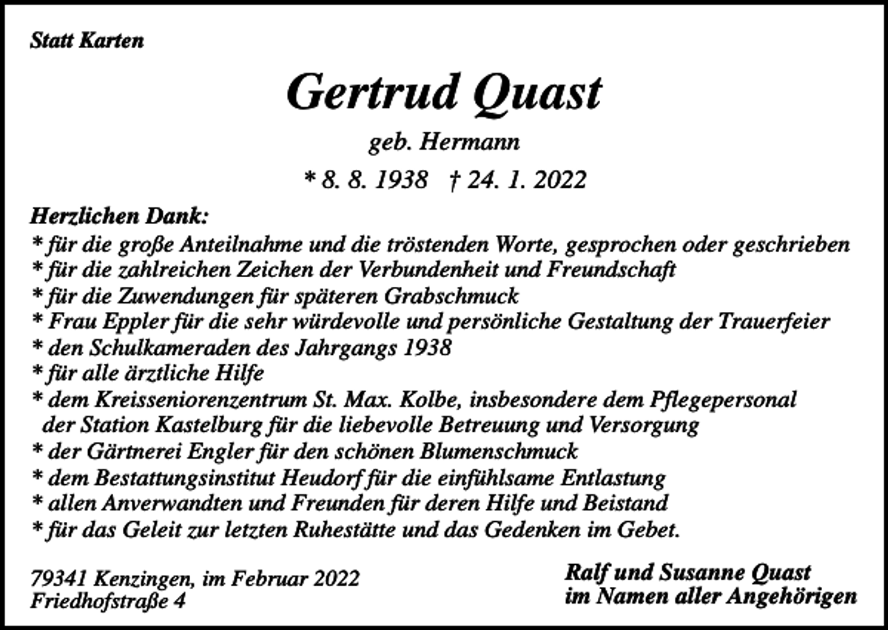 <p>Statt Karten</p><p>Gertrud Quast<br />geb. Hermann<br />* 8. 8. 1938 † 24. 1. 2022<br />Herzlichen Dank:<br />* für die große Anteilnahme und die tröstenden Worte, gesprochen oder geschrieben<br />* für die zahlreichen Zeichen der Verbundenheit und Freundschaft<br />* für die Zuwendungen für späteren Grabschmuck<br />* Frau Eppler für die sehr würdevolle und persönliche Gestaltung der Trauerfeier<br />* den Schulkameraden des Jahrgangs 1938<br />* für alle ärztliche Hilfe<br />* dem Kreisseniorenzentrum St. Max. Kolbe, insbesondere dem Pflegepersonal<br />der Station Kastelburg für die liebevolle Betreuung und Versorgung<br />* der Gärtnerei Engler für den schönen Blumenschmuck<br />* dem Bestattungsinstitut Heudorf für die einfühlsame Entlastung<br />* allen Anverwandten und Freunden für deren Hilfe und Beistand<br />* für das Geleit zur letzten Ruhestätte und das Gedenken im Gebet.<br />79341 Kenzingen, im Februar 2022<br />Friedhofstraße 4</p><p>Ralf und Susanne Quast<br />im Namen aller Angehörigen</p>
