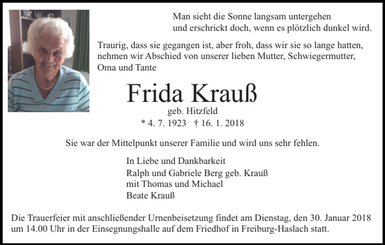 <p>MMan<br />a n sisieht<br />e ht didie<br />e S Sonne<br />o n n e l alangsam<br />n g s a m untergehen<br />u nt er g e h e n<br />uund<br />n d ers<br />erschrickt<br />c hri c kt ddoch,<br />o c h, wenn<br />w e n n es<br />es pl<br />plötzlich<br />öt zli c h ddunkel<br />u n k el wird.<br />wir d .<br />Tr<br />Traurig,<br />a uri g, ddass<br />ass sisie<br />e ggegangen<br />e g a n g e n ist,<br />ist, aaber<br />b er frfroh,<br />o h, ddass<br />ass wir<br />wir ssie<br />i e so<br />s o llange<br />a n g e hatten,<br />h att e n,<br />nnehmen<br />e h m e n wir<br />wir Abschied<br />A bs c hi e d vvon<br />o n unserer<br />u ns er er lieben<br />li e b e n Mutter,<br />M utt er, Schwiegermutter,<br />S ch wi e g er m utt er,<br />OOma<br />m a uund<br />n d Ta<br />Tante<br />nt e</p><p>Frida<br />Fri<br />d a Krauß<br />Kr a u ß<br />g e b. Hitzfeld<br />Hit zf el d<br />geb.<br />** 4.<br />4. 7.<br />7. 11923<br />9 2 3 †† 116.<br />6. 1.<br />1. 22</p><p>Sie<br />Si<br />e war<br />w ar dder<br />er Mittelpunkt<br />Mitt el p u n kt uunserer<br />ns er er Familie<br />F a mili e uund<br />n d wird<br />wir d uuns<br />ns ssehr<br />e hr ffehlen.<br />e hl e n.<br />I n Liebe<br />In<br />Li e b e und<br />u n d Dankbarkeit<br />D a n k b ar k eit<br />RRalph<br />al p h uund<br />n d Gabriele<br />G a bri el e BBerg<br />er g geb.<br />g e b. Krauß<br />Kr a u ß<br />mit TThomas<br />mit<br />h o m as uund<br />n d Michael<br />Mi c h a el<br />BBeate<br />e at e Krauß<br />Kr a u ß<br />Die<br />Di<br />e TrTrauerfeier<br />a u erf ei er mit<br />mit aanschließender<br />ns c h li e ß e n d er Urnenbeisetzung<br />Ur n e n b eis et z u ng fifindet<br />n d et aam<br />m Dienstag,<br />Di e nst a g, dden<br />e n 30.<br />3 0. Januar<br />J a n u ar<br />um<br />u m 114.00<br />4. Uhr<br />U hr iin<br />n dder<br />er Einsegnungshalle<br />Ei ns e g n u n gs h all e aauf<br />uf dem<br />d e m Friedhof<br />Fri e d h of iinn Freiburg-Haslach<br />Fr ei b ur g- H asl a c h ststatt.<br />att.</p>
