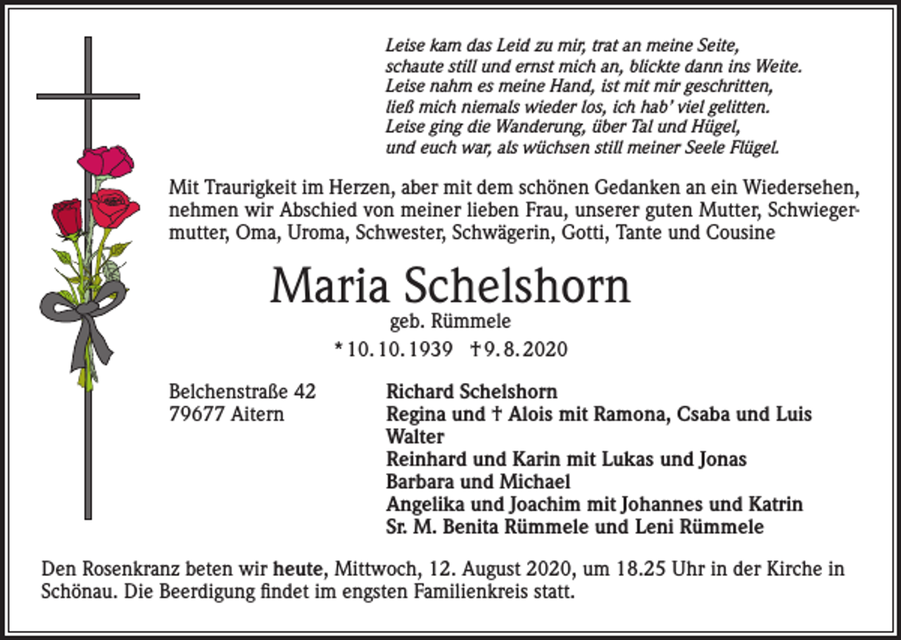 <p>Leise kam das Leid zu mir, trat an meine Seite,<br />schaute still und ernst mich an, blickte dann ins Weite.<br />Leise nahm es meine Hand, ist mit mir geschritten,<br />ließ mich niemals wieder los, ich hab’ viel gelitten.<br />Leise ging die Wanderung, über Tal und Hügel,<br />und euch war, als wüchsen still meiner Seele Flügel.</p><p>Mit Traurigkeit im Herzen, aber mit dem schönen Gedanken an ein Wiedersehen,<br />nehmen wir Abschied von meiner lieben Frau, unserer guten Mutter, Schwiegermutter, Oma, Uroma, Schwester, Schwägerin, Gotti, Tante und Cousine</p><p>Mariageb.Schelshorn<br />Rümmele<br />* 10. 10. 1939 † 9. 8. 2020<br />Belchenstraße 42<br />79677 Aitern</p><p>Richard Schelshorn<br />Regina und † Alois mit Ramona, Csaba und Luis<br />Walter<br />Reinhard und Karin mit Lukas und Jonas<br />Barbara und Michael<br />Angelika und Joachim mit Johannes und Katrin<br />Sr. M. Benita Rümmele und Leni Rümmele</p><p>Den Rosenkranz beten wir heute, Mittwoch, 12. August 2020, um 18.25 Uhr in der Kirche in<br />Schönau. Die Beerdigung findet im engsten Familienkreis statt.</p>