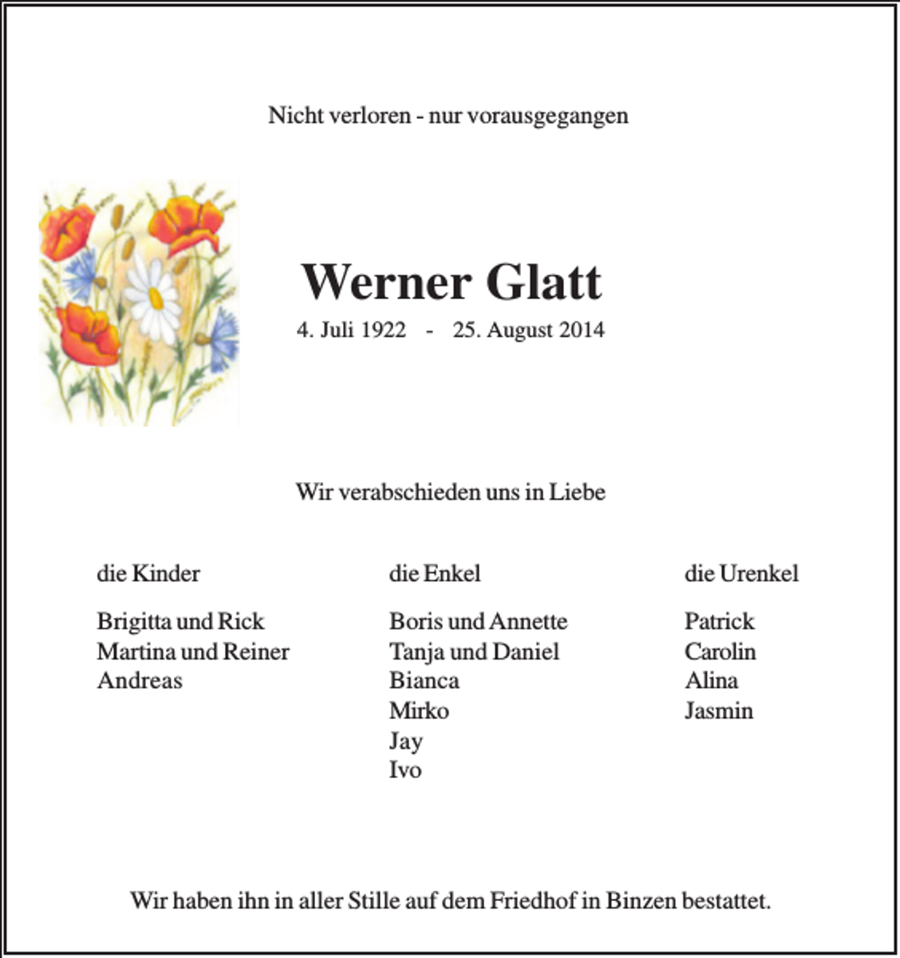 <p>Nicht verloren - nur vorausgegangen</p><p>Werner Glatt<br />4. Juli 1922 - 25. August 2014</p><p>Wir verabschieden uns in Liebe<br />die Kinder</p><p>die Enkel</p><p>die Urenkel</p><p>Brigitta und Rick<br />Martina und Reiner<br />Andreas</p><p>Boris und Annette<br />Tanja und Daniel<br />Bianca<br />Mirko<br />Jay<br />Ivo</p><p>Patrick<br />Carolin<br />Alina<br />Jasmin</p><p>Wir haben ihn in aller Stille auf dem Friedhof in Binzen bestattet.</p>