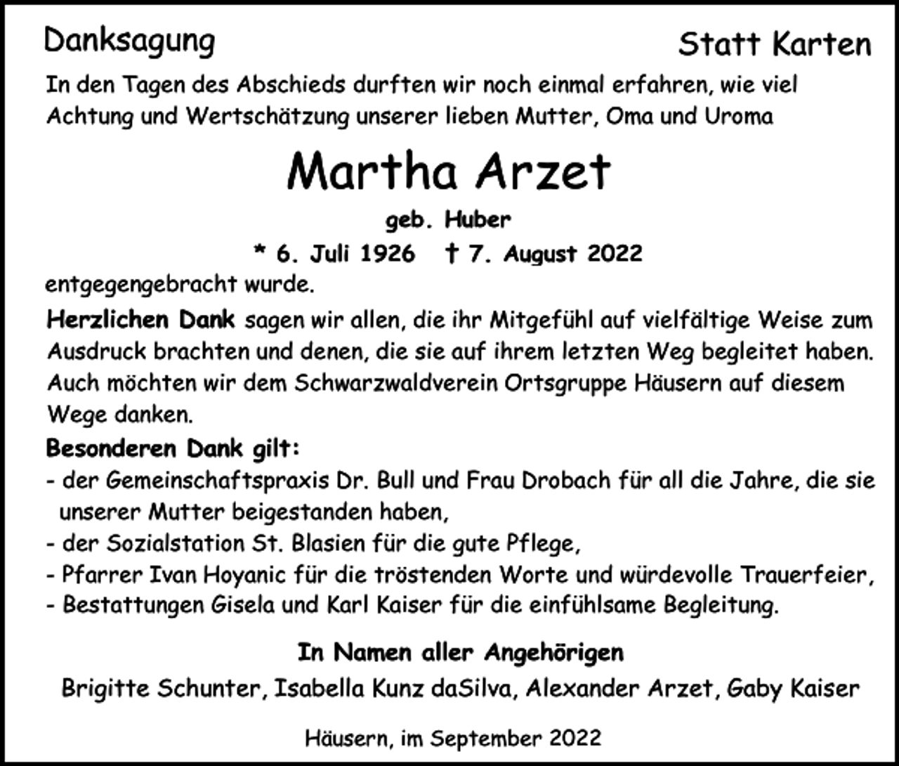 <p>Danksagung</p><p>Statt Karten</p><p>In den Tagen des Abschieds durften wir noch einmal erfahren, wie viel<br />Achtung und Wertschätzung unserer lieben Mutter, Oma und Uroma</p><p>Martha Arzet<br />geb. Huber<br />* 6. Juli 1926<br />entgegengebracht wurde.</p><p>† 7. August 2022</p><p>Herzlichen Dank sagen wir allen, die ihr Mitgefühl auf vielfältige Weise zum<br />Ausdruck brachten und denen, die sie auf ihrem letzten Weg begleitet haben.<br />Auch möchten wir dem Schwarzwaldverein Ortsgruppe Häusern auf diesem<br />Wege danken.</p><p>Besonderen Dank gilt:<br />- der Gemeinschaftspraxis Dr. Bull und Frau Drobach für all die Jahre, die sie<br />unserer Mutter beigestanden haben,<br />- der Sozialstation St. Blasien für die gute Pflege,<br />- Pfarrer Ivan Hoyanic für die tröstenden Worte und würdevolle Trauerfeier,<br />- Bestattungen Gisela und Karl Kaiser für die einfühlsame Begleitung.</p><p>In Namen aller Angehörigen<br />Brigitte Schunter, Isabella Kunz daSilva, Alexander Arzet, Gaby Kaiser<br />Häusern, im September 2022</p>