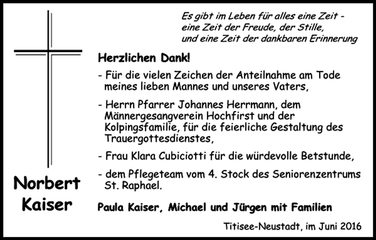 <p>Es gibt im Leben für alles eine Zeit eine Zeit der Freude, der Stille,<br />und eine Zeit der dankbaren Erinnerung</p><p>Herzlichen Dank!<br />- Für die vielen Zeichen der Anteilnahme am Tode<br />meines lieben Mannes und unseres Vaters,<br />- Herrn Pfarrer Johannes Herrmann, dem<br />Männergesangverein Hochfirst und der<br />Kolpingsfamilie, für die feierliche Gestaltung des<br />Trauergottesdienstes,<br />- Frau Klara Cubiciotti für die würdevolle Betstunde,</p><p>Norbert<br />Kaiser</p><p>- dem Pflegeteam vom 4. Stock des Seniorenzentrums<br />St. Raphael.<br />Paula Kaiser, Michael und Jürgen mit Familien<br />Titisee-Neustadt, im Juni 2016</p>