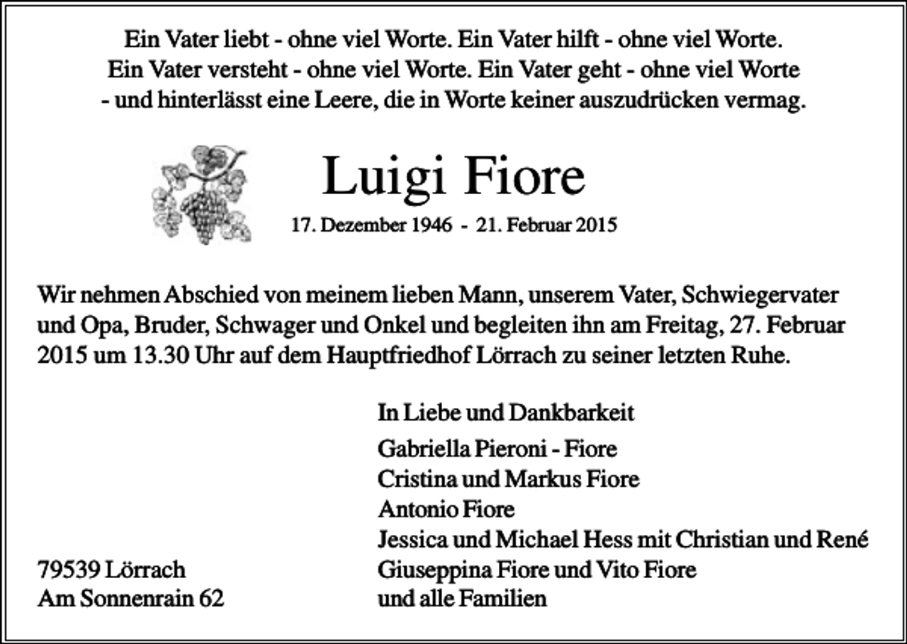 <p>Ein Vater liebt - ohne viel Worte. Ein Vater hilft - ohne viel Worte.<br />Ein Vater versteht - ohne viel Worte. Ein Vater geht - ohne viel Worte<br />- und hinterlässt eine Leere, die in Worte keiner auszudrücken vermag.</p><p>Luigi Fiore<br />17. Dezember 1946 - 21. Februar 2015</p><p>Wir nehmen Abschied von meinem lieben Mann, unserem Vater, Schwiegervater<br />und Opa, Bruder, Schwager und Onkel und begleiten ihn am Freitag, 27. Februar<br />2015 um 13.30 Uhr auf dem Hauptfriedhof Lörrach zu seiner letzten Ruhe.</p><p>79539 Lörrach<br />Am Sonnenrain 62</p><p>In Liebe und Dankbarkeit<br />Gabriella Pieroni - Fiore<br />Cristina und Markus Fiore<br />Antonio Fiore<br />Jessica und Michael Hess mit Christian und René<br />Giuseppina Fiore und Vito Fiore<br />und alle Familien</p>