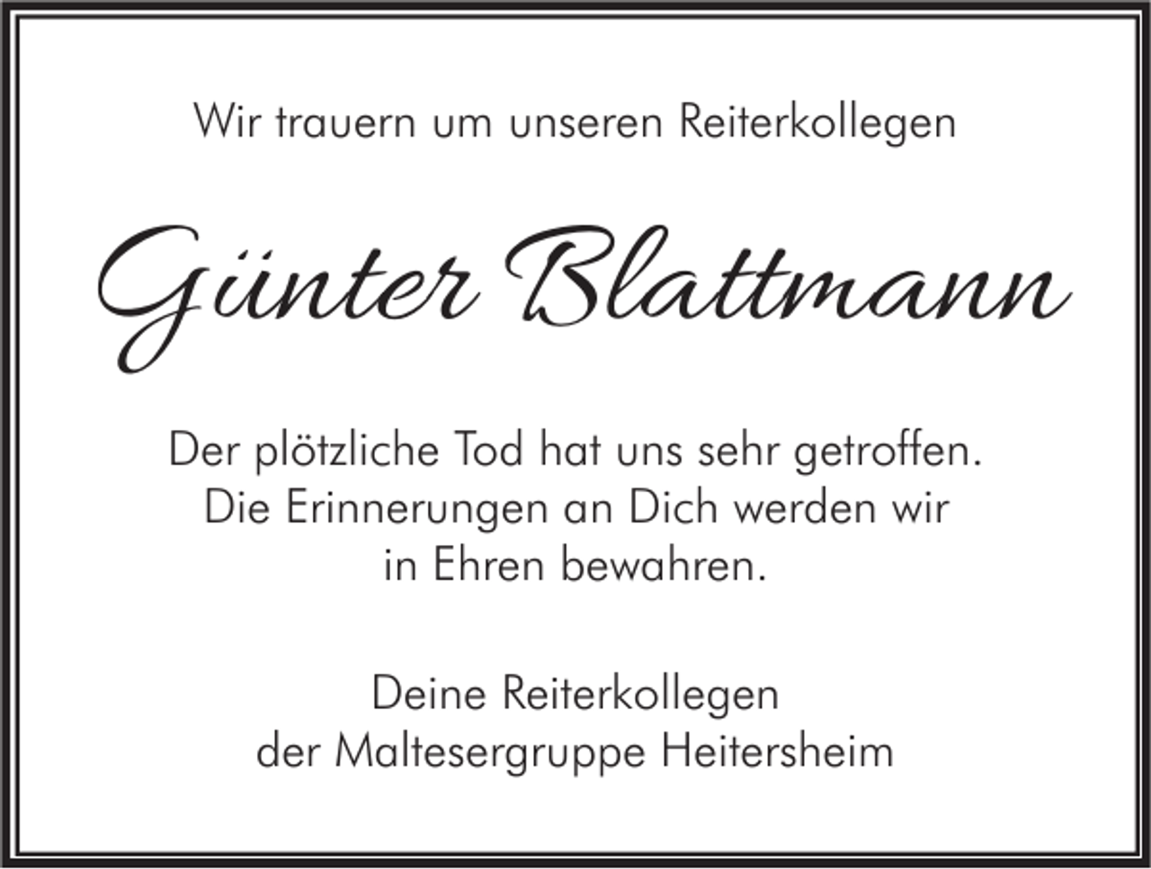 <p>Wir trauern um unseren Reiterkollegen</p><p>Günter Blattmann<br />Der plötzliche Tod hat uns sehr getroffen.<br />Die Erinnerungen an Dich werden wir<br />in Ehren bewahren.<br />Deine Reiterkollegen<br />der Maltesergruppe Heitersheim</p>