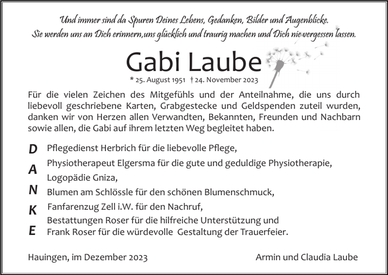 <p>Und immer sind da Spuren Deines Lebens, Gedanken, Bilder und Augenblicke.<br />Sie werden uns an Dich erinnern,uns glücklich und traurig machen und Dich nie vergessen lassen.</p><p>Gabi Laube<br />* 25. August 1951 † 24. November 2023</p><p>Für die vielen Zeichen des Mitgefühls und der Anteilnahme, die uns durch<br />liebevoll geschriebene Karten, Grabgestecke und Geldspenden zuteil wurden,<br />danken wir von Herzen allen Verwandten, Bekannten, Freunden und Nachbarn<br />sowie allen, die Gabi auf ihrem letzten Weg begleitet haben.</p><p>D<br />A<br />N<br />K<br />E</p><p>Pﬂegedienst Herbrich für die liebevolle Pﬂege,<br />Physiotherapeut Elgersma für die gute und geduldige Physiotherapie,<br />Logopädie Gniza,<br />Blumen am Schlössle für den schönen Blumenschmuck,<br />Fanfarenzug Zell i.W. für den Nachruf,<br />Bestattungen Roser für die hilfreiche Unterstützung und<br />Frank Roser für die würdevolle Gestaltung der Trauerfeier.</p><p>Hauingen, im Dezember 2023</p><p>Armin und Claudia Laube</p>