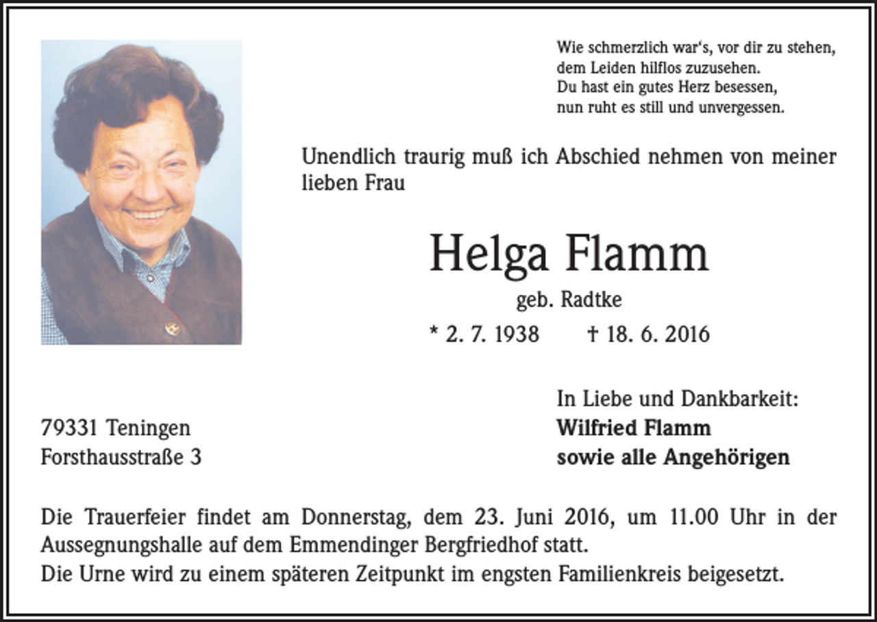<p>Wie schmerzlich war‘s, vor dir zu stehen,<br />dem Leiden hilflos zuzusehen.<br />Du hast ein gutes Herz besessen,<br />nun ruht es still und unvergessen.</p><p>Unendlich traurig muß ich Abschied nehmen von meiner<br />lieben Frau</p><p>Helga Flamm<br />geb. Radtke<br />* 2. 7. 1938 † 18. 6. 2016</p><p>79331 Teningen<br />Forsthausstraße 3</p><p>In Liebe und Dankbarkeit:<br />Wilfried Flamm<br />sowie alle Angehörigen</p><p>Die Trauerfeier findet am Donnerstag, dem 23. Juni 2016, um 11.00 Uhr in der<br />­Aussegnungshalle auf dem Emmendinger Bergfriedhof statt.<br />Die Urne wird zu einem späteren Zeitpunkt im engsten Familienkreis beigesetzt.</p>