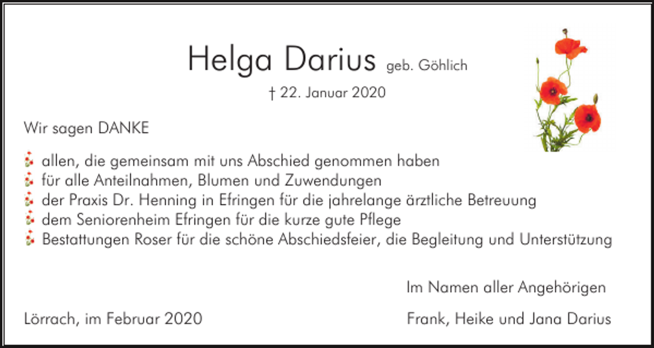 <p>Helga Darius geb. Göhlich<br />† 22. Januar 2020</p><p>Wir sagen DANKE<br />allen, die gemeinsam mit uns Abschied genommen haben<br />für alle Anteilnahmen, Blumen und Zuwendungen<br />der Praxis Dr. Henning in Efringen für die jahrelange ärztliche Betreuung<br />dem Seniorenheim Efringen für die kurze gute Pflege<br />Bestattungen Roser für die schöne Abschiedsfeier, die Begleitung und Unterstützung<br />Im Namen aller Angehörigen<br />Lörrach, im Februar 2020</p><p>Frank, Heike und Jana Darius</p>
