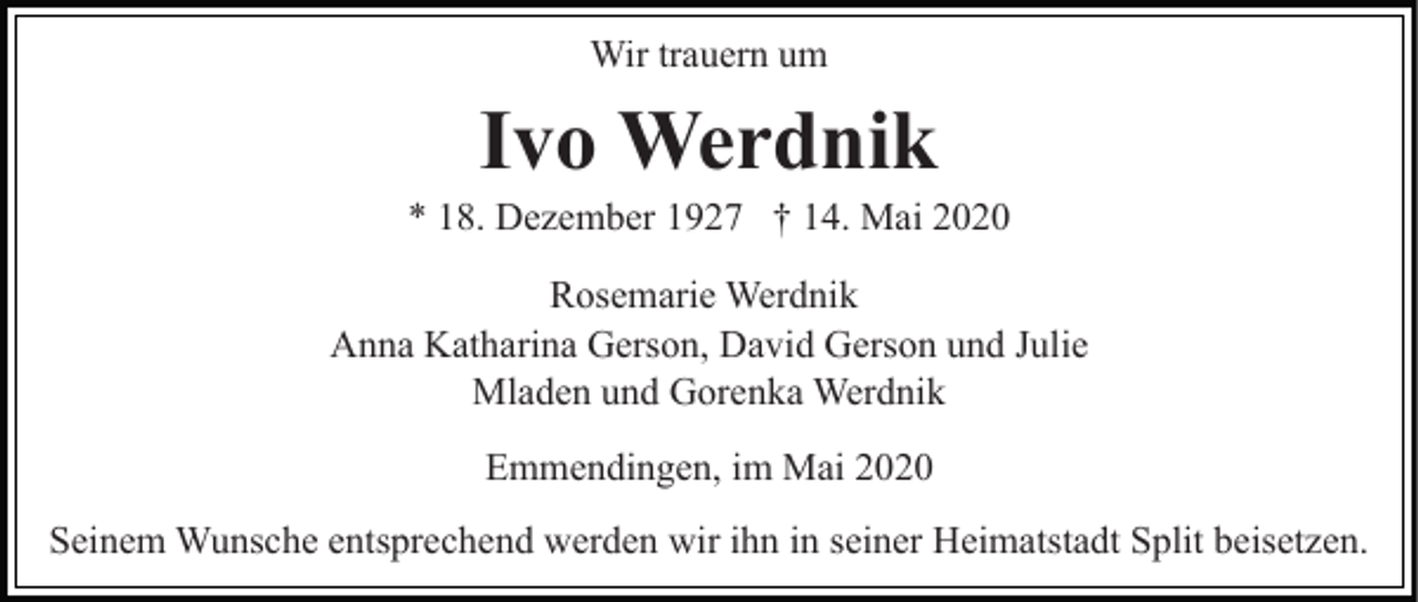 <p>Wir trauern um</p><p>Ivo Werdnik<br />* 18. Dezember 1927 † 14. Mai 2020<br />Rosemarie Werdnik<br />Anna Katharina Gerson, David Gerson und Julie<br />Mladen und Gorenka Werdnik<br />Emmendingen, im Mai 2020<br />Seinem Wunsche entsprechend werden wir ihn in seiner Heimatstadt Split beisetzen.</p>