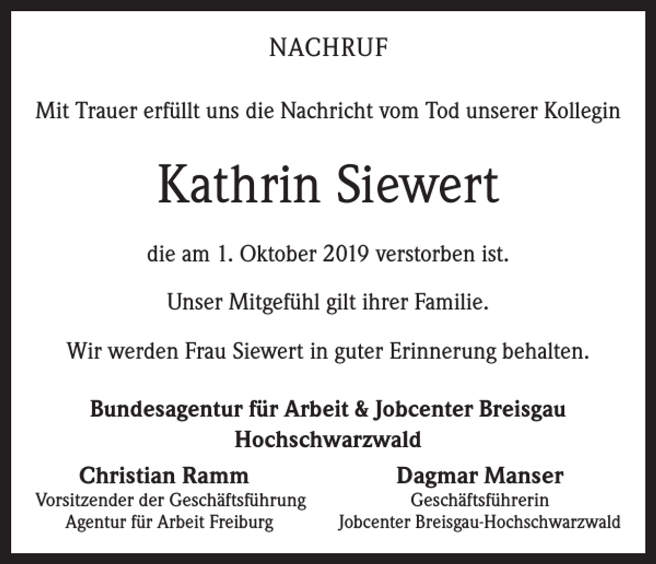 <p>NACHRUF<br />Mit Trauer erfüllt uns die Nachricht vom Tod unserer Kollegin</p><p>Kathrin Siewert<br />die am 1. Oktober 2019 verstorben ist.<br />Unser Mitgefühl gilt ihrer Familie.<br />Wir werden Frau Siewert in guter Erinnerung behalten.<br />Bundesagentur für Arbeit &amp; Jobcenter Breisgau<br />Hochschwarzwald<br />Christian Ramm<br />Dagmar Manser</p><p>Vorsitzender der Geschäftsführung<br />Agentur für Arbeit Freiburg</p><p>Geschäftsführerin<br />Jobcenter Breisgau-Hochschwarzwald</p>