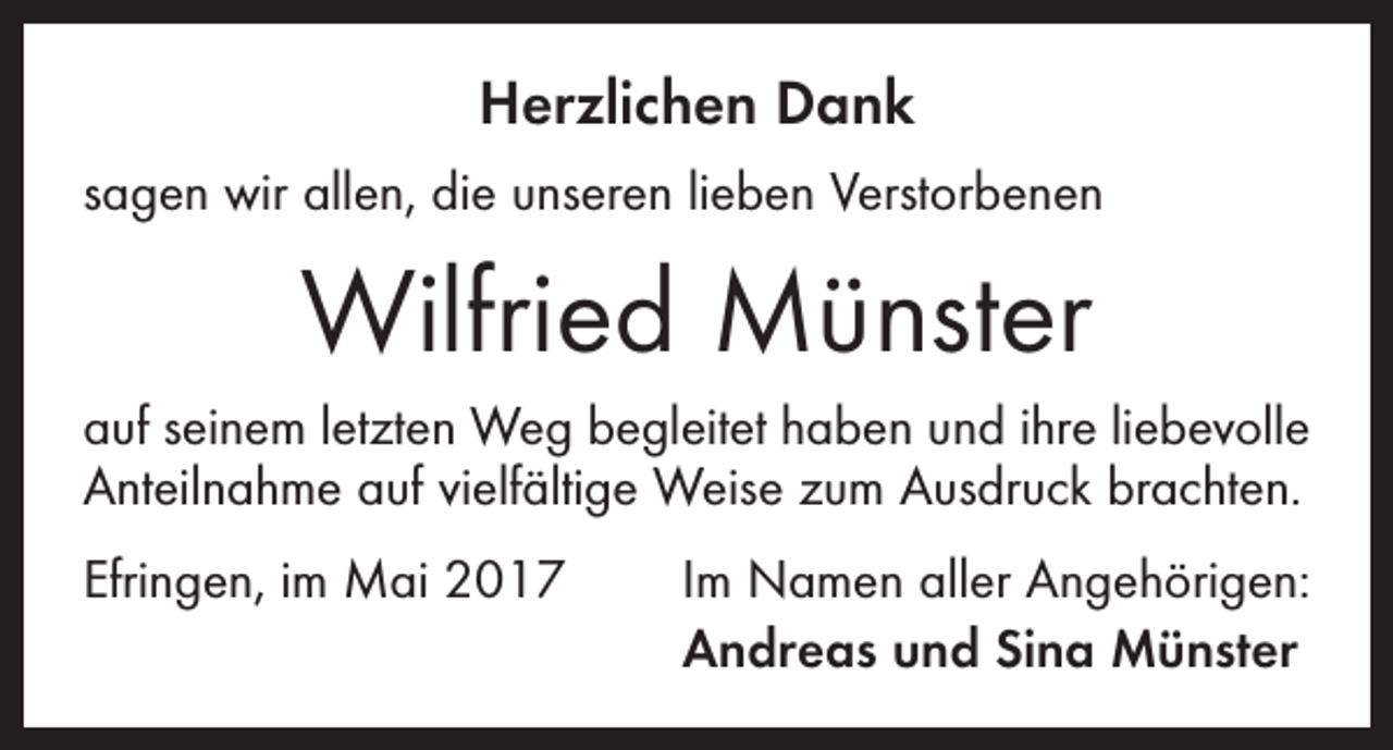 <p>Herzlichen Dank<br />sagen wir allen, die unseren lieben Verstorbenen</p><p>Wilfried Münster<br />auf seinem letzten Weg begleitet haben und ihre liebevolle<br />Anteilnahme auf vielfältige Weise zum Ausdruck brachten.<br />Efringen, im Mai 2017</p><p>Im Namen aller Angehörigen:<br />Andreas und Sina Münster</p>