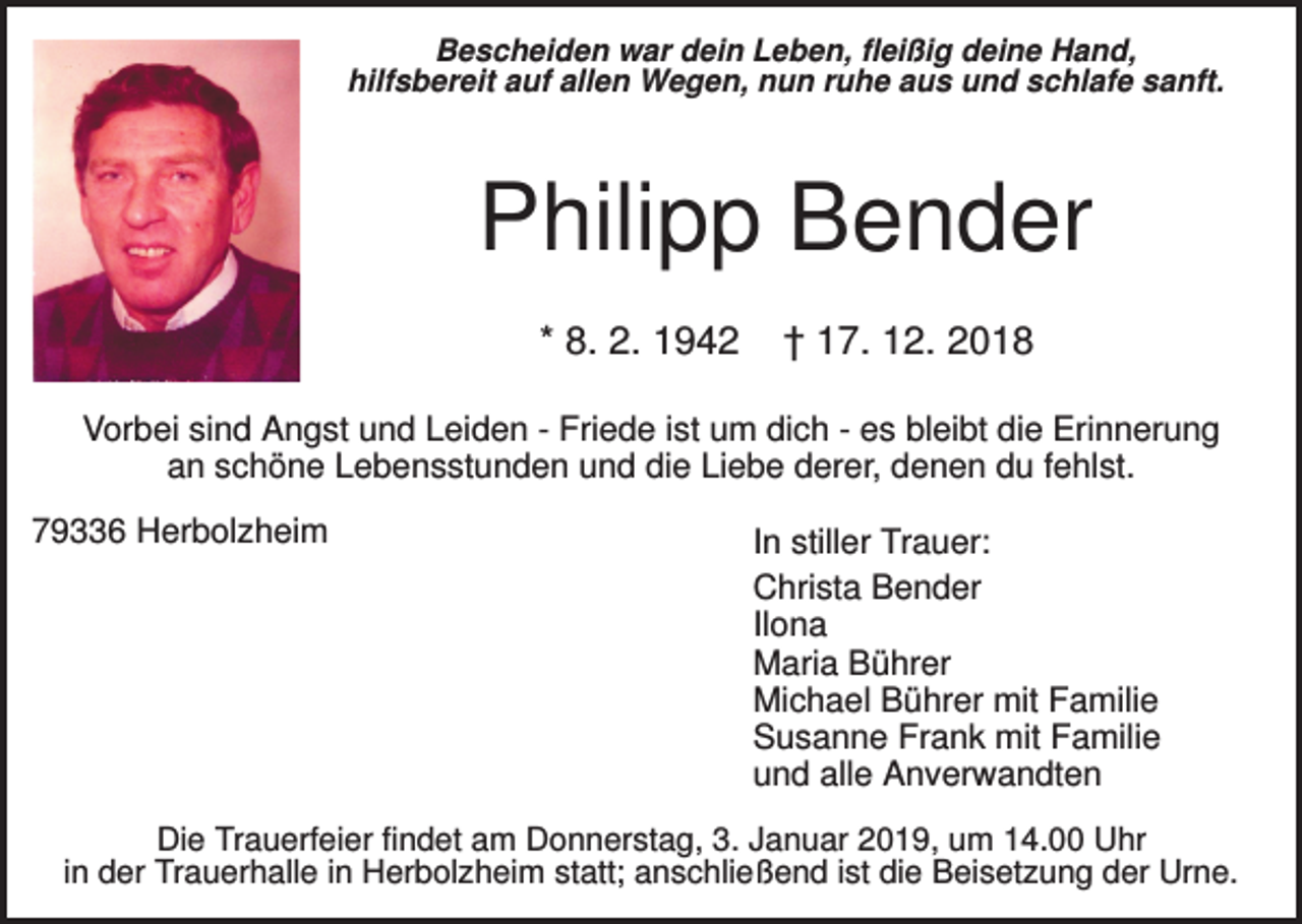 <p>Bescheiden war dein Leben, fleißig deine Hand,<br />hilfsbereit auf allen Wegen, nun ruhe aus und schlafe sanft.</p><p>Philipp Bender<br />* 8. 2. 1942</p><p>† 17. 12. 2018</p><p>Vorbei sind Angst und Leiden - Friede ist um dich - es bleibt die Erinnerung<br />an schöne Lebensstunden und die Liebe derer, denen du fehlst.<br />79336 Herbolzheim</p><p>In stiller Trauer:<br />Christa Bender<br />Ilona<br />Maria Bührer<br />Michael Bührer mit Familie<br />Susanne Frank mit Familie<br />und alle Anverwandten</p><p>Die Trauerfeier findet am Donnerstag, 3. Januar 2019, um 14.00 Uhr<br />in der Trauerhalle in Herbolzheim statt; anschließend ist die Beisetzung der Urne.</p>