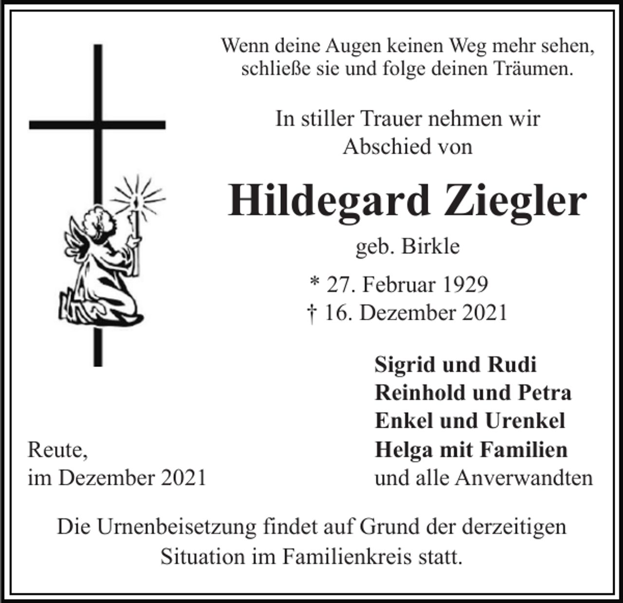 <p>Wenn deine Augen keinen Weg mehr sehen,<br />schließe sie und folge deinen Träumen.</p><p>In stiller Trauer nehmen wir<br />Abschied von</p><p>Hildegard Ziegler<br />geb. Birkle<br />* 27. Februar 1929<br />† 16. Dezember 2021</p><p>Reute,<br />im Dezember 2021</p><p>Sigrid und Rudi<br />Reinhold und Petra<br />Enkel und Urenkel<br />Helga mit Familien<br />und alle Anverwandten</p><p>Die Urnenbeisetzung findet auf Grund der derzeitigen<br />Situation im Familienkreis statt.</p>