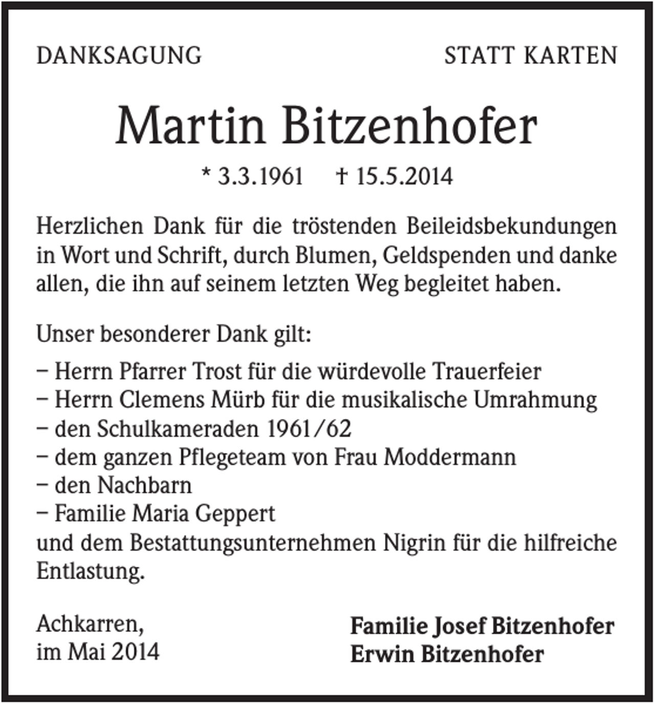 <p>DANKSAGUNG</p><p>STATT KARTEN</p><p>Martin Bitzenhofer<br />* 3.3.1961</p><p>† 15.5.2014</p><p>Herzlichen Dank für die tröstenden Beileidsbekundungen<br />in Wort und Schrift, durch Blumen, Geldspenden und danke<br />allen, die ihn auf seinem letzten Weg begleitet haben.<br />Unser besonderer Dank gilt:<br />– Herrn Pfarrer Trost für die würdevolle Trauerfeier<br />– Herrn Clemens Mürb für die musikalische Umrahmung<br />– den Schulkameraden 1961/62<br />– dem ganzen Pflegeteam von Frau Moddermann<br />– den Nachbarn<br />– Familie Maria Geppert<br />und dem Bestattungsunternehmen Nigrin für die hilfreiche<br />Entlastung.<br />Achkarren,<br />im Mai 2014</p><p>Familie Josef Bitzenhofer<br />Erwin Bitzenhofer</p>