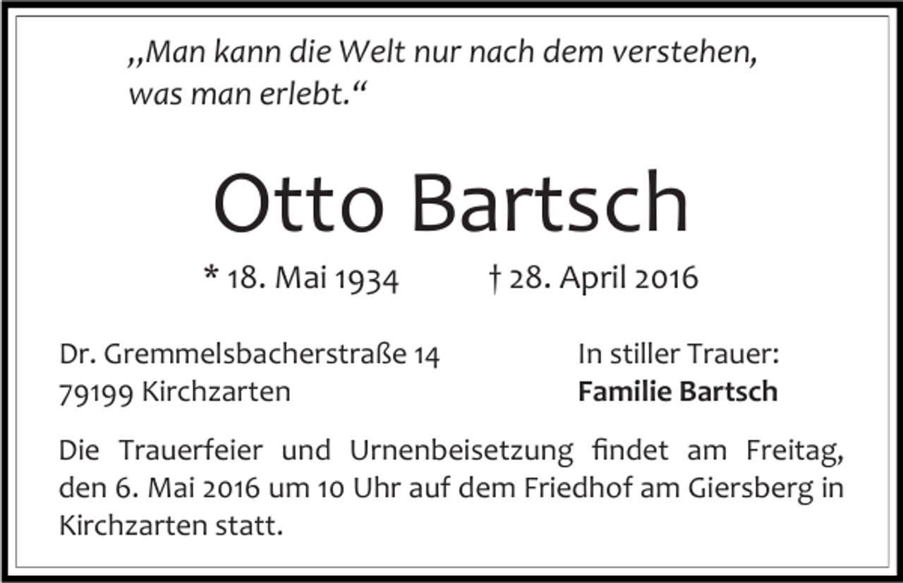 <p>„Man kann die Welt nur nach dem verstehen,<br />was man erlebt.“</p><p>Otto Bartsch</p><p>* 18. Mai 1934</p><p>Dr. Gremmelsbacherstraße 14<br />79199 Kirchzarten</p><p>† 28. April 2016<br />In stiller Trauer:<br />Familie Bartsch</p><p>Die Trauerfeier und Urnenbeisetzung ﬁndet am Freitag,<br />den 6. Mai 2016 um 10 Uhr auf dem Friedhof am Giersberg in<br />Kirchzarten statt.</p>